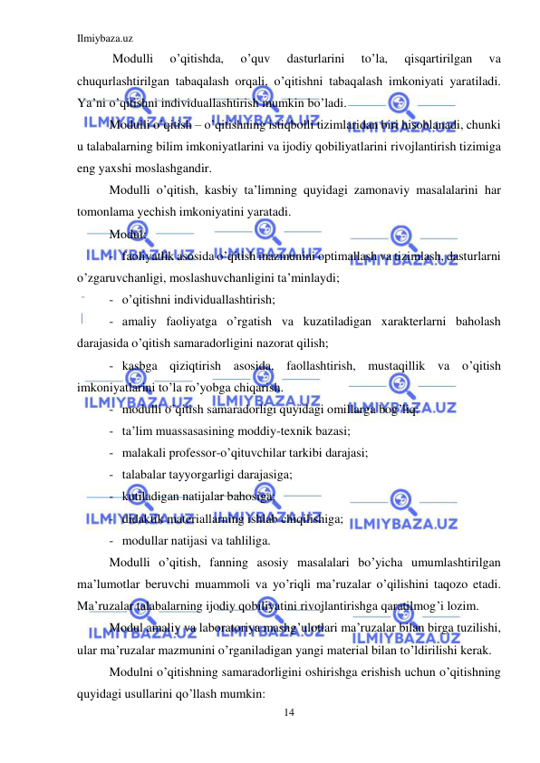 Ilmiybaza.uz 
14 
 
 Modulli 
o’qitishda, 
o’quv 
dasturlarini 
to’la, 
qisqartirilgan 
va 
chuqurlashtirilgan tabaqalash orqali, o’qitishni tabaqalash imkoniyati yaratiladi. 
Ya’ni o’qitishni individuallashtirish mumkin bo’ladi. 
Modulli o’qitish – o’qitishning istiqbolli tizimlaridan biri hisoblanadi, chunki 
u talabalarning bilim imkoniyatlarini va ijodiy qobiliyatlarini rivojlantirish tizimiga 
eng yaxshi moslashgandir. 
Modulli o’qitish, kasbiy ta’limning quyidagi zamonaviy masalalarini har 
tomonlama yechish imkoniyatini yaratadi. 
Modul: 
- faoliyatlik asosida o’qitish mazmunini optimallash va tizimlash, dasturlarni 
o’zgaruvchanligi, moslashuvchanligini ta’minlaydi; 
- o’qitishni individuallashtirish; 
- amaliy faoliyatga o’rgatish va kuzatiladigan xarakterlarni baholash 
darajasida o’qitish samaradorligini nazorat qilish; 
- kasbga qiziqtirish asosida, faollashtirish, mustaqillik va o’qitish 
imkoniyatlarini to’la ro’yobga chiqarish.    
- modulli o’qitish samaradorligi quyidagi omillarga bog’liq: 
- ta’lim muassasasining moddiy-texnik bazasi; 
- malakali professor-o’qituvchilar tarkibi darajasi; 
- talabalar tayyorgarligi darajasiga; 
- kutiladigan natijalar bahosiga; 
- didaktik materiallarning ishlab chiqilishiga; 
- modullar natijasi va tahliliga. 
Modulli o’qitish, fanning asosiy masalalari bo’yicha umumlashtirilgan 
ma’lumotlar beruvchi muammoli va yo’riqli ma’ruzalar o’qilishini taqozo etadi. 
Ma’ruzalar talabalarning ijodiy qobiliyatini rivojlantirishga qaratilmog’i lozim. 
Modul amaliy va laboratoriya mashg’ulotlari ma’ruzalar bilan birga tuzilishi, 
ular ma’ruzalar mazmunini o’rganiladigan yangi material bilan to’ldirilishi kerak. 
Modulni o’qitishning samaradorligini oshirishga erishish uchun o’qitishning 
quyidagi usullarini qo’llash mumkin: 
