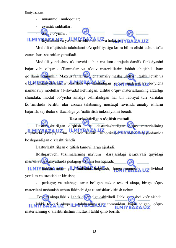 Ilmiybaza.uz 
15 
 
- 
muammoli muloqotlar; 
- 
evristik suhbatlar; 
- 
o’quv o’yinlar; 
- 
loyihalash va yo’naltiruvchi matnlar va hokazo. 
Modulli o’qitishda talabalarni o’z qobiliyatiga ko’ra bilim olishi uchun to’la 
zarur shart-sharoitlar yaratiladi.  
Modulli yondashuv o’qituvchi uchun ma’lum darajada darslik funksiyasini 
bajaruvchi o’quv qo’llanmalar va o’quv materiallarini ishlab chiqishda ham 
qo’llanishi mumkin. Maxsus fanlar bo’yicha amaliy mashg’ulotlarni tashkil etish va 
o’quv amaliyotlarini o’tkazishda qo’llaniladigan o’quv materiallari bo’yicha 
namunaviy modullar (1-ilovada) keltirilgan. Ushbu o’quv materiallarining afzalligi 
shundaki, modul bo’yicha amalga oshiriladigan har bir faoliyat turi xaritalar 
ko’rinishida berilib, ular asosan talabaning mustaqil ravishda amaliy ishlarni 
bajarish, tajribalar o’tkazishga yo’naltirilish imkoniyatini beradi.   
Dasturlashtirilgan o’qitish metodi 
Dasturlashtirilgan o’qitish – bu dasturlashtirilgan o’quv materialining 
o’qituvchi (kompyuterlar, elektron darslik , kinotrinajor va boshqalar) yordamida 
boshqaradigan o’zlashtirishdir. 
Dasturlashtirilgan o’qitish tamoyillarga ajraladi. 
Boshqaruvchi tuzilmalarning ma’lum  darajasidagi ierarxiyasi quyidagi 
mas’uliyatli vaziyatlarda pedagog tizimni boshqaradi:  
- 
fandan umumiy yo’nalishni belgilash, fanga munosabat, individual 
yordam va tuzatishlar kiritish; 
- 
pedagog va talabaga zarur bo’lgan tezkor teskari aloqa, biriga o’quv 
materilani tushunish uchun ikkinchisiga tuzatishlar kiritish uchun. 
 Teskari aloqa ikki xil shaklda amalga oshiriladi. Ichki va tashqi ko’rinishda.  
Ichki teskari aloqa – talabaning o’zi tomonidan bajariladigan, o’quv 
materialining o’zlashtirilishini muttasil tahlil qilib borish.  
