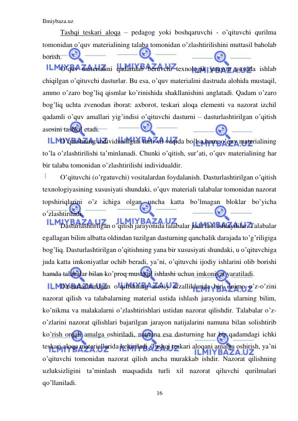 Ilmiybaza.uz 
16 
 
Tashqi teskari aloqa – pedagog yoki boshqaruvchi - o’qituvchi qurilma 
tomonidan o’quv materialining talaba tomonidan o’zlashtirilishini muttasil baholab 
borish. 
O’quv materialini qadamlab beruvchi texnologik jarayon asosida ishlab 
chiqilgan o’qituvchi dasturlar. Bu esa, o’quv materialini dastruda alohida mustaqil, 
ammo o’zaro bog’liq qismlar ko’rinishida shakllanishini anglatadi. Qadam o’zaro 
bog’liq uchta zvenodan iborat: axborot, teskari aloqa elementi va nazorat izchil 
qadamli o’quv amallari yig’indisi o’qituvchi dasturni – dasturlashtirilgan o’qitish 
asosini tashkil etadi. 
O’qitishning individualligini turli xil vaqtda bo’lsa ham, o’quv materialining 
to’la o’zlashtirilishi ta’minlanadi. Chunki o’qitish, sur’ati, o’quv materialining har 
bir talaba tomonidan o’zlashtirilishi individualdir. 
O’qituvchi (o’rgatuvchi) vositalardan foydalanish. Dasturlashtirilgan o’qitish 
texnologiyasining xususiyati shundaki, o’quv materiali talabalar tomonidan nazorat  
topshiriqlarini o’z ichiga olgan uncha katta bo’lmagan bloklar bo’yicha 
o’zlashtiriladi. 
Dasturlashtirilgan o’qitish jarayonida talabalar juda faol ishlaydilar. Talabalar 
egallagan bilim albatta oldindan tuzilgan dasturning qanchalik darajada to’g’riligiga 
bog’liq. Dasturlashtirilgan o’qitishning yana bir xususiyati shundaki, u o’qituvchiga 
juda katta imkoniyatlar ochib beradi, ya’ni, o’qituvchi ijodiy ishlarini olib borishi 
hamda talabalar bilan ko’proq mustaqil ishlashi uchun imkoniyat yaratiladi. 
Dasturlashtirilgan o’qitishning asosiy afzalliklarida biri doimo o’z-o’zini 
nazorat qilish va talabalarning material ustida ishlash jarayonida ularning bilim, 
ko’nikma va malakalarni o’zlashtirishlari ustidan nazorat qilishdir. Talabalar o’z-
o’zlarini nazorat qilishlari bajarilgan jarayon natijalarini namuna bilan solishtirib 
ko’rish orqali amalga oshiriladi, namuna esa dasturning har bir qadamdagi ichki 
teskari aloqa materiallarida keltiriladi. Tashqi teskari aloqani amalga oshirish, ya’ni 
o’qituvchi tomonidan nazorat qilish ancha murakkab ishdir. Nazorat qilishning 
uzluksizligini ta’minlash maqsadida turli xil nazorat qiluvchi qurilmalari 
qo’llaniladi. 
