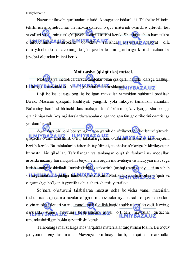 Ilmiybaza.uz 
17 
 
Nazorat qiluvchi qurilmalari sifatida kompyuter ishlatiladi. Talabalar bilimini 
tekshirish maqsadida har bir mavzu oxirida, o’quv materiali oxirida o’qituvchi test 
savollari va ularning to’g’ri javob kodini kiritishi kerak. Shuning uchun ham talaba 
o’qituvchining 
ishtirokisiz 
ob’yektiv 
ravishda 
o’z-o’zini 
nazorat 
qila 
olmaydi,chunki u savolning to’g’ri javobi kodini qurilmaga kiritish uchun bu 
javobni oldindan bilishi kerak. 
 
Motivatsiya (qiziqtirish) metodi. 
Motivatsiya metodida darsda talabalar bilan qiziqarli, hattoki, darsga taalluqli 
bo’lmagan mavzular to’g’risidagi suxbat bilan boshlanadi.  
Iloji bo’lsa darsga bog’liq bo’lgan mavzular yuzasidan suhbatni boshlash 
kerak. Masalan qiziqarli kashfiyot, yangilik yoki hikoyat tanlanishi mumkin. 
Bularning barchasi birinchi dars mobaynida talabalarning kayfiyatga, shu sohaga 
qiziqishiga yoki keyingi darslarda talabalar o’rganadigan faniga e’tiborini qaratishga 
yordam beradi. 
Agar dars birinchi bor yangi talaba guruhida o’tilayotgan bo’lsa, o’qituvchi 
qisqacha o’zini tanishtirib o’tib, talabalarga ham o’zlarini tanishtirish imkoniyatini 
berish kerak. Bu talabalarda ishonch tug’diradi, talabalar o’zlariga bildirilayotgan 
hurmatni his qiladilar. Ta’riflangan va tanlangan o’qitish fanlarni va modullari 
asosida nazariy fan maqsadini bayon etish orqali motivatsiya va muayyan mavzuga 
kirish amalga oshiriladi. Intrinli (ichki) va ekstrinli (tashqi) motivatsiya uchun sabab 
va argumentlar topishga harakat qilish lozim. Motivatsiya qilish bilan o’qish va 
o’rganishga bo’lgan tayyorlik uchun shart-sharoit yaratiladi. 
So’ngra o’qituvchi talabalarga maxsus soha bo’yicha yangi materialni 
tushuntiradi, qisqa ma’ruzalar o’qiydi, munozaralar uyushtiradi, o’quv suhbatlari, 
o’yin mashg’ulotlari va muammolarni hal qilish haqida suhbatlar o’tkazadi. Keyingi 
darslarda yangi mavzuni boshlashdan avval o’tilgan mavzular qisqacha, 
umumlashtirilgan holda qaytarilishi kerak. 
Talabalarga mavzularga mos tarqatma materilalar tarqatilishi lozim. Bu o’quv 
jarayonini engillashtiradi. Mavzuga kirilmay turib, tarqatma 
materiallar  
