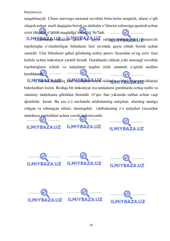 Ilmiybaza.uz 
18 
 
tarqatilmaydi. Ularni mavzuga monand ravishda birin-ketin tarqatish, ularni o’qib 
chiqish uchun  etarli daqiqalar berish va talabalar e’tiborini axborotga qaratish uchun 
ovoz chiqarib o’qitish maqsadga muvofiq  bo’ladi. 
Talabalarga tafakkur qilish va qayta ishlash imkoniyatini yaratuvchi 
topshiriqlar o’zlashtirilgan bilimlarni faol ravishda qayta ishlab borish uchun 
zarurdir. Ular bilimlarni qabul qilishning nisbiy passiv fazasidan so’ng avtiv faza 
kelishi uchun imkoniyat yaratib beradi. Guruhlarda ishlash yoki mustaqil ravishda 
topshiriqlarni echish va natijalarni taqdim etish samarali o’qitish usullari 
hisoblanadi. 
U har bir topshiriq yoki mashqdan keyin talabalar o’zlari bajargan ishlarini 
baholashlari lozim. Boshqa bir imkoniyat esa natijalarni guruhlarda ochiq-oydin va 
samimiy muhokama qilishdan iboratdir. O’quv fani yakunida suhbat uchun vaqt 
ajratilishi  kerak. Bu esa o’z navbatida talabalarning natijalari, ularning amalga 
oshgan va oshmagan ishlari, shuningdek,  talabalarning o’z natijalari yuzasidan 
mulohaza yuritishlari uchun yaxshi imkoniyatdir. 
