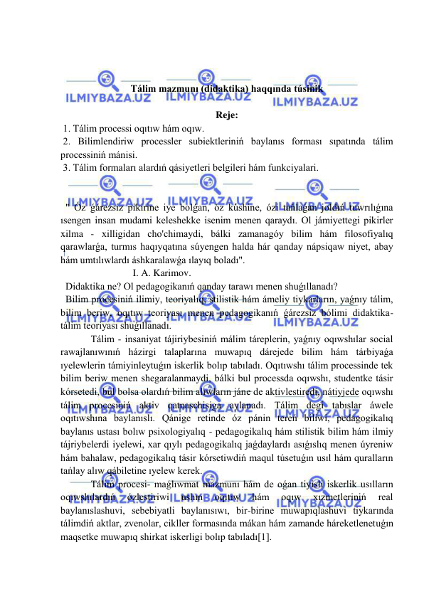  
 
 
 
 
Tálim mazmunı (didaktika) haqqında túsinik 
 
Reje: 
 1. Tálim processi oqıtıw hám oqıw. 
 2. Bilimlendiriw processler subiektleriniń baylanıs forması sıpatında tálim 
processiniń mánisi. 
 3. Tálim formaları alardıń qásiyetleri belgileri hám funkciyalari. 
 
 
  " Óz ǵárezsiz pikirine iye bolǵan, óz kúshine, ózi tańlaǵan joldıń tuwrılıǵına 
ısengen insan mudami keleshekke isenim menen qaraydı. Ol jámiyettegi pikirler 
xilma - xilligidan cho'chimaydi, bálki zamanagóy bilim hám filosofiyalıq 
qarawlarǵa, turmıs haqıyqatına súyengen halda hár qanday nápsiqaw niyet, abay 
hám umtılıwlardı áshkaralawǵa ılayıq boladı". 
                             I. A. Karimov. 
  Didaktika ne? Ol pedagogikanıń qanday tarawı menen shuǵıllanadı? 
  Bilim procesiniń ilimiy, teoriyalıq, stilistik hám ámeliy tiykarların, yaǵnıy tálim, 
bilim beriw, oqıtıw teoriyası menen pedagogikanıń ǵárezsiz bólimi didaktika- 
tálim teoriyası shuǵıllanadı. 
  Tálim - insaniyat tájiriybesiniń málim táreplerin, yaǵnıy oqıwshılar social 
rawajlanıwınıń házirgi talaplarına muwapıq dárejede bilim hám tárbiyaǵa 
ıyelewlerin támiyinleytuǵın iskerlik bolıp tabıladı. Oqıtıwshı tálim processinde tek 
bilim beriw menen shegaralanmaydi, bálki bul processda oqıwshı, studentke tásir 
kórsetedi, bul bolsa olardıń bilim alıwların jáne de aktivlestiredi, nátiyjede oqıwshı 
tálim procesiniń aktiv qatnaschisiga aylanadı. Tálim degi tabıslar áwele 
oqıtıwshına baylanıslı. Qánige retinde óz pánin tereń biliwi, pedagogikalıq 
baylanıs ustası bolıw psixologiyalıq - pedagogikalıq hám stilistik bilim hám ilmiy 
tájriybelerdi iyelewi, xar qıylı pedagogikalıq jaǵdaylardı asıǵıslıq menen úyreniw 
hám bahalaw, pedagogikalıq tásir kórsetiwdiń maqul túsetuǵın usıl hám quralların 
tańlay alıw qábiletine ıyelew kerek. 
  Tálim procesi- maǵlıwmat mazmunı hám de oǵan tiyisli iskerlik usılların 
oqıwshılardıń 
ózlestiriwi 
ushın 
oqıtıw 
hám 
oqıw 
xızmetleriniń 
real 
baylanıslashuvi, sebebiyatli baylanısıwı, bir-birine muwapıqlashuvi tiykarında 
tálimdiń aktlar, zvenolar, cikller formasında mákan hám zamande háreketlenetuǵın 
maqsetke muwapıq shirkat iskerligi bolıp tabıladı[1]. 
