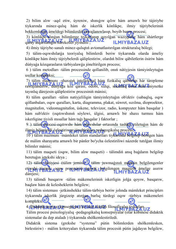  
 
 2) bilim alıw -aqıl etiw, úyreniw, shınıǵıw qılıw hám arnawlı bir tájiriybe 
tiykarında minez-qulıq hám de iskerlik kónlikpe, ilmiy tájriybeleriniń 
bekkemlenip, ámeldegi bilimlerdiń rawajlanıwlasıp, boyib barıw procesi; 
 3) kónlikpe-alınǵan bilimlerge tıykarlanıp qoyılǵan wazıypalar hám shártlerge 
qaray atqarılatuǵın háreketler jıyındısı ; 
 4) ilmiy tájriybe-sanalı minez-qulıqtıń avtomatlastırılgan strukturalıq bólegi; 
 5) tálim-oqıwshılarǵa teoriyalıq bilimlerdi beriw tiykarında olarda ámeliy 
kónlikpe hám ilmiy tájriybelerdi qáliplestiriw, olardıń biliw qábiletlerin ósiriw hám 
dúńyaǵa kózqarasların tárbiyalawǵa jóneltirilgen process; 
 6 ) tálim metodları -tálim processinde qollanilib, onıń nátiyjesin támiyinleytuǵın 
usıllar kompleksi; 
 7) tálim mazmunı -shaxstıń intellektual hám fizikalıq qábiletin hár tárepleme 
rawajlandırıw, dúnyaǵa kóz qarası, odobi, xulqi, socialliq ómir hám miynetke 
tayınlıq dárejesin qáliplestiriw procesiniń mánisi; 
 8) tálim quralları -tálim natiyjeliligin támiyinleytuǵın ob'ektiv (sabaqlıq, oqıw 
qóllanbaları, oqıw quralları, karta, diagramma, plakat, súwret, sızılma, dioproektor, 
magnitafon, videomagnitafon, úskene, televizor, radio, kompyuter hám basqalar ) 
hám sub'ektiv (oqıtıwshınıń sóylewi, úlgisi, arnawlı bir shaxs turmısı hám 
iskerligine tiyisli mısallar hám taǵı basqalar ) faktorlar ; 
 9 ) tálim procesi-oqıtıwshı hám oqıwshılar ortasında tashkil etiletuǵın hám de 
ilimiy bilimlerdi ózlestiriwge jóneltirilgen pedagogikalıq process; 
 10 ) tálim mazmunı -mámleket tálim standartları tiykarında belgilep berilgen hám 
de málim sharayatta arnawlı bir pánler bo'ycha ózlestiriliwi názerde tutılǵan ilimiy 
bilimler mánisi; 
 11) tálim maqseti (oqıw, bilim alıw maqseti) - tálimdiń anıq baǵdarın belgilep 
beretuǵın jetekshi ideya ; 
 12) tálim nátiyjesi (tálim jemisi) - tálim juwmaǵınıń mánisin belgilengenler 
etiwshi túsinik; oqıw procesiniń áqibeti; belgilengen maqsetti ámelge asırıw 
dárejesi; 
 13) tálimdi basqarıw -tálim mákemeleriniń iskerligin jolǵa qoyıw, basqarıw, 
baqlaw hám de kelesheklerin belgilew; 
 14) tálim sisteması -jetkinshekke tálim-tárbiya beriw jolında mámleket principlerı 
tiykarında iskerlik júrgizeip atırǵan barlıq túrdegi oqıw -tárbiya mákemeleri 
kompleksi. 
 4. Didaktik teoriya (konsepsiya ) lar hám olardıń filosofiyalıq tiykarları. 
 Tálim procesi psixologiyalıq -pedagogikalıq konsepsiyalar (olar kóbinese didaktik 
sistemalar da dep ataladı ) tiykarında shólkemlestiriledi. 
 Didaktik sistema (grekshe “systema” pútin bólimlerden shólkemlesken, 
birlestiriw) - málim kriteryaları tiykarında tálim procesiń pútin jaǵdayın belgilew, 
