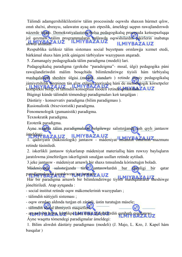  
 
 Tálimdi adamgershiliklilestiriw tálim processinde oqıwshı shaxsın húrmet qılıw, 
onıń sha'ni, abıraysı, salawatın ayaq astı etpeslik, ámeldegi uqıpın rawajlandırıwdı 
názerde tutadı. Demokratiyalastırıw bolsa pedagogikalıq processda keńsepazlıqqa 
jol qoymaw, tálim programmaların tańlawda oqıwshılardıń pikirlerin inabatqa 
alıwdı ańlatadı. 
 Respublika úzliksiz tálim sisteması social buyırtpanı orınlawǵa xızmet etedi, 
bárkámal shaxs hám jetik qánigeni tárbiyalaw wazıypasın atqaradı. 
 5. Zamanagóy pedagogikada tálim paradigma (modeli) lari. 
 Pedagogikalıq paradigma (grekshe “paradeigma”- mısal, úlgi) pedagogika páni 
rawajlandiriwdiń málim bosqchida bilimlendiriwge tiyisli hám tárbiyalıq 
mashqalalardi sheshiw úlgisi (modeli, standartı ) retinde ilimiy pedagogikalıq 
jámiyetshilik tárepinen tán alıw etilgen teoriyalıq hám de metodologik kórsetpeler 
kompleksi bolıp, ol tálimdiń konseptual modeli retinde qollanıladı. 
 Búgingi kúnde tálimdiń tómendegi paradigmaları keń tarqalǵan : 
 Dástúriy - konservativ paradigma (bilim paradigması ). 
 Rasionalistik (bixevioristik) paradigma. 
 Fenomenologik (gumanistik) paradigma. 
 Texnokratik paradigma. 
 Ezoterik paradigma. 
 Áyne waqıtta tálim paradigmaların belgilewge salıstırǵanda úsh qıylı jantasıw 
ámeldegi: 
 1. qádiriyatlı (hákisiologik) jantasıw - mádeniyat insannıń ómiriniń mazmunı 
retinde túsiniledi. 
 2. iskerlikli jantasıw tiykarlanıp mádeniyat materiallıq hám ruwxıy baylıqların 
jaratılıwma jóneltirilgen iskerliginiń sınalǵan usılları retinde aytiladi. 
 3.jeke jantasıw - mádeniyat arnawlı bir shaxs tımsalında kórinetuǵın boladı. 
 Mádeniyatqa 
salıstırǵanda 
túrli 
jantasıwlardıń 
bar 
ekenligi 
bir 
qatar 
paradigmalardıń jaratılıwına jay jaratadı. 
 Hár bir paradigma arnawlı bir bilimlendiriwge tiyisli mashqalalardi sheshiwge 
jóneltiriledi. Atap aytqanda : 
- social institut retinde oqıw mákemeleriniń wazıypaları ; 
- tálimdiń nátiyjeli sisteması ; 
- oqıw orınları aldında turǵan eń zárúrli, ústin turatuǵın másele; 
- tálimdiń social áhmiyetli maqsetleri; 
- arnawlı bir bilim, kónlikpe hám ilmiy tájriybelerdiń qımbatlı esaplanıwı. 
 Áyne waqıtta tómendegi paradigmalar ámeldegi: 
 1. Bilim alıwdıń dástúriy paradigması (modeli) (J. Majo, L. Kro, J. Kapel hám 
basqalar ) 
