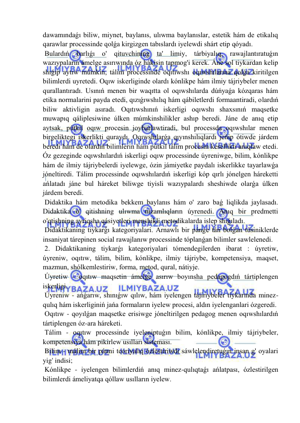  
 
dawamındaǵı biliw, miynet, baylanıs, ulıwma baylanıslar, estetik hám de etikalıq 
qarawlar processinde qolǵa kirgizgen tabıslardı iyelewdi shárt etip qóyadı. 
 Bulardıń barlıǵı o' qituvchining ta' limiy, tárbiyalıq, rawajlantıratuǵın 
wazıypaların ámelge asırıwında óz hákisin tapmog'i kerek. Áne sol tiykardan kelip 
shıǵıp aytıw múmkin, tálim processinde oqıtıwshı oqıwshılarına qolǵa kiritilgen 
bilimlerdi uyretedi. Oqıw iskerliginde olardı kónlikpe hám ilmiy tájriybeler menen 
qurallantıradı. Usınıń menen bir waqıtta ol oqıwshılarda dúńyaǵa kózqaras hám 
etika normalarini payda etedi, qızıǵıwshılıq hám qábiletlerdi formaantiradi, olardıń 
biliw aktivligin asıradı. Oqıtıwshınıń iskerligi oqıwshı shaxsınıń maqsetke 
muwapıq qáliplesiwine úlken múmkinshilikler ashıp beredi. Jáne de anıq etip 
aytsak, pútkil oqıw procesin joybarlawtiradi, bul processda oqıwshılar menen 
birgeliktegi iskerlikti quraydı. Oqıwshılarǵa qıyınshılıqlardı jeńip ótiwde járdem 
beredi hám de olardıń bilimlerin hám pútkil tálim procesin kesellikti anıqlaw etedi. 
Óz gezeginde oqıwshılardıń iskerligi oqıw processinde úyreniwge, bilim, kónlikpe 
hám de ilmiy tájriybelerdi iyelewge, ózin jámiyetke paydalı iskerlikke tayarlawǵa 
jóneltiredi. Tálim processinde oqıwshılardıń iskerligi kóp qırlı jónelgen háreketti 
ańlatadı jáne bul háreket biliwge tiyisli wazıypalardı sheshiwde olarǵa úlken 
járdem beredi. 
 Didaktika hám metodika bekkem baylanıs hám o' zaro baǵ liqlikda jaylasadı. 
Didaktika o' qitishning ulıwma nizamlıqların úyrenedi. Anıq bir predmetti 
o'qtishning ayriqsha qásiyetleri menshikli metodikalarda islep shıǵıladı. 
 Didaktikaning tiykarǵı kategoriyalari. Arnawlı bir pánge tán bolǵan túsiniklerde 
insaniyat tárepinen social rawajlanıw processinde tóplanǵan bilimler sawlelenedi. 
 2. Didaktikaning tiykarǵı kategoriyalari tómendegilerden ibarat : úyretiw, 
úyreniw, oqıtıw, tálim, bilim, kónlikpe, ilmiy tájriybe, kompetensiya, maqset, 
mazmun, shólkemlestiriw, forma, metod, qural, nátiyje. 
 Úyretiw - oqıtıw maqsetin ámelge asırıw boyınsha pedagogdıń tártiplengen 
iskerligi. 
 Úyreniw - ańǵarıw, shınıǵıw qılıw, hám iyelengen tájiriybeler tiykarında minez-
qulıq hám iskerliginiń jańa formaların iyelew procesi, aldın iyelenganlari ózgeredi. 
 Oqıtıw - qoyılǵan maqsetke erisiwge jóneltirilgen pedagog menen oqıwshılardıń 
tártiplengen óz-ara háreketi. 
 Tálim - oqıtıw processinde iyeleniptuǵın bilim, kónlikpe, ilmiy tájriybeler, 
kompetensiya hám pikirlew usılları sisteması. 
 Bilim - málim bir pánni teoriyalıq ózlestiriwdi sáwlelendiretuǵın insan g' oyalari 
yig' indisi; 
 Kónlikpe - iyelengen bilimlerdiń anıq minez-qulıqtaǵı ańlatpası, ózlestirilgen 
bilimlerdi ámeliyatqa qóllaw usılların iyelew. 
