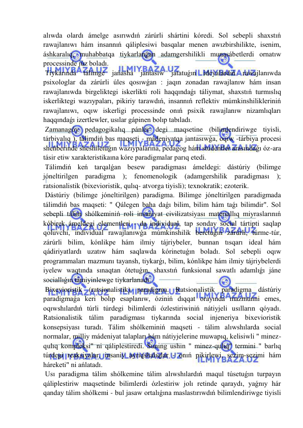  
 
alıwda olardı ámelge asırıwdıń zárúrli shártini kóredi. Sol sebepli shaxstıń 
rawajlanıwı hám insannıń qáliplesiwi basqalar menen awızbirshilikte, isenim, 
áshkaralıq, muhabbatqa tiykarlanǵan adamgershilikli munasábetlerdi ornatıw 
processinde júz boladı. 
 Tiykarında tálimge jańasha jantasıw jatatuǵın ideyalardıń rawajlanıwda 
psixologlar da zárúrli úles qosıwǵan : jaqın zonadan rawajlanıw hám insan 
rawajlanıwda birgeliktegi iskerlikti roli haqqındaǵı táliymat, shaxstıń turmıslıq 
iskerliktegi wazıypaları, pikiriy tarawdıń, insannıń reflektiv múmkinshilikleriniń 
rawajlanıwı, oqıw iskerligi processinde onıń psixik rawajlanıw nizamlıqları 
haqqındaǵı izertlewler, usılar gápinen bolıp tabıladı. 
 Zamanagóy pedagogikalıq pánler degi maqsetine (bilimlendiriwge tiyisli, 
tárbiyalıq ), tálimdiń bas maqseti - mádeniyatqa jantasıwǵa, oqıw -tárbiya procesi 
sheńberinde sheshiletuǵın wazıypalarına, pedagog hám studentler arasındaǵı óz-ara 
tásir etiw xarakteristikaına kóre paradigmalar parıq etedi. 
 Tálimdiń keń tarqalǵan besew paradigması ámeldegi: dástúriy (bilimge 
jóneltirilgen paradigma ); fenomenologik (adamgershilik paradigması ); 
ratsionalistik (bixevioristik, qulıq- atvorga tiyisli); texnokratik; ezoterik. 
 Dástúriy (bilimge jóneltirilgen) paradigma. Bilimge jóneltirilgen paradigmada 
tálimdiń bas maqseti: " Qálegen baha daǵı bilim, bilim hám taǵı bilimdir". Sol 
sebepli tálim shólkeminiń roli insaniyat civilizatsiyası materiallıq miyraslarınıń 
kóbirek ámeldegi elementleri - da individual, tap sonday social tártipti saqlap 
qoluvchi, individual rawajlanıwǵa múmkinshilik beretuǵın zárúrli, túrme-túr, 
zárúrli bilim, kónlikpe hám ilmiy tájriybeler, bunnan tısqarı ideal hám 
qádiriyatlardı uzatıw hám saqlawda kórinetuǵın boladı. Sol sebepli oqıw 
programmaları mazmunı tayansh, tiykarǵı, bilim, kónlikpe hám ilmiy tájriybelerdi 
iyelew waqtında sınaqtan ótetuǵın, shaxstıń funksional sawatlı adamlıǵı jáne 
sociallıǵın támiyinlewge tiykarlanadı. 
 Bixevioristik (ratsionalistik) paradigma. Ratsionalistik paradigma dástúriy 
paradigmaǵa keri bolıp esaplanıw, óziniń dıqqat orayında mazmunni emes, 
oqıwshılardıń túrli túrdegi bilimlerdi ózlestiriwiniń nátiyjeli usılların qóyadı. 
Ratsionalistik tálim paradigması tiykarında social injeneriya bixevioristik 
konsepsiyası turadı. Tálim shólkeminiń maqseti - tálim alıwshılarda social 
normalar, milliy mádeniyat talapları hám nátiyjelerine muwapıq, kelisiwli " minez-
qulıq kompleksi" ni qáliplestiredi. Suning ushın " minez-qulıq" termini " barlıq 
túrdegi reaksiyalar, insaniy ayrıqshalıqlar - onıń pikirlewi, sezim-sezimi hám 
háreketi" ni ańlatadı. 
 Usı paradigma tálim shólkemine tálim alıwshılardıń maqul túsetuǵın turpayın 
qáliplestiriw maqsetinde bilimlerdi ózlestiriw jolı retinde qaraydı, yaǵnıy hár 
qanday tálim shólkemi - bul jasaw ortalıǵına maslastırıwdıń bilimlendiriwge tiyisli 
