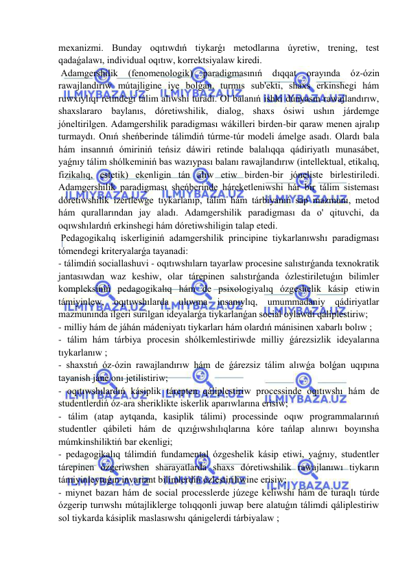  
 
mexanizmi. Bunday oqıtıwdıń tiykarǵı metodlarına úyretiw, trening, test 
qadaǵalawı, individual oqıtıw, korrektsiyalaw kiredi. 
 Adamgershilik 
(fenomenologik) 
paradigmasınıń dıqqat 
orayında 
óz-ózin 
rawajlandırıw mútajligine iye bolǵan, turmıs sub'ekti, shaxs erkinshegi hám 
ruwxıylıqı retindegi tálim alıwshı turadı. Ol balanıń ishki dúnyasın rawajlandırıw, 
shaxslararo baylanıs, dóretiwshilik, dialog, shaxs ósiwi ushın járdemge 
jóneltirilgen. Adamgershilik paradigması wákilleri birden-bir qaraw menen ajralıp 
turmaydı. Onıń sheńberinde tálimdiń túrme-túr modeli ámelge asadı. Olardı bala 
hám insannıń ómiriniń teńsiz dáwiri retinde balalıqqa qádiriyatlı munasábet, 
yaǵnıy tálim shólkeminiń bas wazıypası balanı rawajlandırıw (intellektual, etikalıq, 
fizikalıq, estetik) ekenligin tán alıw etiw birden-bir jóneliste birlestiriledi. 
Adamgershilik paradigması sheńberinde háreketleniwshi hár bir tálim sisteması 
dóretiwshilik izertlewge tıykarlanıp, tálim hám tárbiyanıń sap mazmunı, metod 
hám qurallarından jay aladı. Adamgershilik paradigması da o' qituvchi, da 
oqıwshılardıń erkinshegi hám dóretiwshiligin talap etedi. 
 Pedagogikalıq iskerliginiń adamgershilik principine tiykarlanıwshı paradigması 
tómendegi kriteryalarǵa tayanadi: 
- tálimdiń sociallashuvi - oqıtıwshılarn tayarlaw procesine salıstırǵanda texnokratik 
jantasıwdan waz keshiw, olar tárepinen salıstırǵanda ózlestiriletuǵın bilimler 
kompleksiniń pedagogikalıq hám de psixologiyalıq ózgeshelik kásip etiwin 
támiyinlew, oqıtıwshılarda ulıwma insanıylıq, umummadaniy qádiriyatlar 
mazmunında ilgeri surilgan ideyalarǵa tiykarlanǵan social oylawdı qáliplestiriw; 
- milliy hám de jáhán mádeniyatı tiykarları hám olardıń mánisinen xabarlı bolıw ; 
- tálim hám tárbiya procesin shólkemlestiriwde milliy ǵárezsizlik ideyalarına 
tıykarlanıw ; 
- shaxstıń óz-ózin rawajlandırıw hám de ǵárezsiz tálim alıwǵa bolǵan uqıpına 
tayanish jáne onı jetilistiriw; 
- oqıtıwshılardıń kásiplik tárepten qáliplestiriw processinde oqıtıwshı hám de 
studentlerdiń óz-ara sheriklikte iskerlik aparıwlarına erisiw; 
- tálim (atap aytqanda, kasiplik tálimi) processinde oqıw programmalarınıń 
studentler qábileti hám de qızıǵıwshılıqlarına kóre tańlap alınıwı boyınsha 
múmkinshiliktiń bar ekenligi; 
- pedagogikalıq tálimdiń fundamental ózgeshelik kásip etiwi, yaǵnıy, studentler 
tárepinen ózgeriwshen sharayatlarda shaxs dóretiwshilik rawajlanıwı tiykarın 
támiyinleytuǵın invariant bilimlerdiń ózlestiriliwine erisiw; 
- miynet bazarı hám de social processlerde júzege keliwshi hám de turaqlı túrde 
ózgerip turıwshı mútajliklerge tolıqqonli juwap bere alatuǵın tálimdi qáliplestiriw 
sol tiykarda kásiplik maslasıwshı qánigelerdi tárbiyalaw ; 
