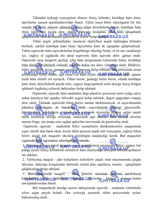  
 
  Tálimdiń tiykarǵı wazıypaları shaxstı ilimiy bilimler, kónlikpe hám ilmiy 
tájriybeler menen qurallandırıwdan ibarat. Tálim insan biliw iskerliginiń bir túri 
retinde bir neshe mánisti ańlatadı, yaǵnıy tálim alıwshılarda bilim, kónlikpe hám 
ilmiy tájriybeler payda etiw, olarda dúńyaǵa kózqaras, pikir hám ıqtıqatlardı 
qáliplestiriw hám de olardıń qábiletlerin ósiriw bolıp tabıladı. 
  Tálim arqalı jetkinshekke insaniyat tájiriybesi arqalı tóplanǵan bilimler 
beriledi, zárúrli kónlikpe hám ilmiy tájriybeler hám de ıqtıqatlar qáliplestiredi. 
Tálim oqıtıwshı hám oqıwshılardıń birgeliktegi iskerligi bolıp, ol óz-ara xarakterge 
iye, yaǵnıy ol jaǵdayda eki tárep oqıtıwshı hám oqıwshı aktiv qatnas etedi. 
Oqıtıwshı anıq maqsetti gózlep, joba hám programma tiykarında bilim, kónlikpe 
hám ilmiy tájriybelerdi sińiredi, oqıwshı bolsa onı aktiv ózlestirip aladı. Bildiriw, 
biliw quramalı, qıyın, qarama-qarsılıqlı process bolıp tabıladı. Bul processda insan 
psixikasiga tiyisli sezim, aqıl tassavvur hám oylaw sıyaqlı processler aktiv qatnas 
etedi hám zárúrli rol oynaydı. Tálim beriw, jaslarǵa bilim beriw, olarda kónlikpe 
hám ilmiy tájriybelerdi payda etiw, yaǵnıy haqıyqatlardı ocha alıwǵa ılayıq bolǵan 
saldamlı logikalıq oylawdı tárbiyalaw bolıp tabıladı. 
  Oqıtıwshı, oqıwshı hám studentler degi pikirlew processni tuwrı jolǵa salıw 
ushın ámeliyat hár qanday biliwdiń negizi bolıp tabıladı, degen qaǵıydanı esapqa 
alıw zárúr. Tálimde oqıtıwshı bilim beriw menen sheklenmeydi, ol oqıwshılardıń 
pikirlew iskerligine de basshılıq etedi, oqıwshılarda ishdagi ǵárezsizlik, 
dóretiwshilik qábiletlerin o'stiradi hám nátiyjede úyrenilip atırǵan zattıń sanalı 
túrde ózlestirip alıwǵa eriwiladi, materialdı aqıl etiwleri hám túsinip alıwları 
menen birge, onı puqta este saqlap qalıwları tuwrısında da ǵamxorlıq etedi. 
  Oqıtıwshı oqıwshı - studenttiń biliw xızmetlerin shólkemlestiriw maqsetinde 
oqıw islerdi alıp barar eken, áwele tálim procesi arqalı úsh wazıypanı, yaǵnıy bilim 
beriw arqalı úsh maqsetti sheshiw kerekligin unutpasligi kerek. Bul maqsetler 
oqıtıwshı hám oqıwshılar iskerligin birlestiradi. 
 1. Bilimlendiriwge tiyisli maqset - oqıw materialınıń mazmunın biliw, yaǵnıy bul 
pánge tiyisli ilimiy bilimlerdi ózlestiriw hám ámeliyatqa nátiyjeni ámelde qollanıw 
ete aldılarr. 
 2. Tárbiyalıq maqset - pán tiykarların ózlestiriw arqalı onıń mazmunında jatqan 
ideyalar, dúńyaǵa kózqaraslar tásirinde óziniń jeke sapaların, isenim - ıqtıqatların 
qáliplestiriw bolıp tabıladı. 
 3. Rawajantiruvchi maqset - tálim procesi tásirinde shaxstıń intellektual 
kámalatini, 
biliw 
qábiletin, 
oqıwǵa, 
miynetke 
bolǵan 
munosa-batini 
rawajlandırıwdan ibarat. 
  Bul maqsetlerdi ámelge asırıw nátiyjesinde oqıwshı - studentte ózbetinshe 
islew uqıpı payda boladı. Onı oylawǵa uyretedi, tálim processinde oylaw 
húkimranlıq etedi. 
