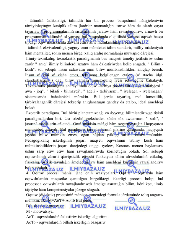  
 
- tálimdiń úzliksizligi, tálimdiń hár bir process basqıshınıń nátiyjeleniwin 
támiyinleytuǵın kasiplik tálim (kadrlar mamanlıǵın asırıw hám de olardı qayta 
tayarlaw ) programmalarınıń sistemasınıń jaratıw hám rawajlandırıw, arnawlı bir 
programmanı tálimdiń ol yamasa bul basqıshında o' qitilishi yamasa oqıwdı basqa 
tipdagi oqıw muassasida dawam ettira alıw múmkinshiligin bere alıwı ; 
- tálimdiń ekvivalentligi, yaǵnıy onıń mámleket tálim standartı, milliy mádeniyatı 
hám mentalitet, sonıń menen birge, xalıq aralıq normalarǵa muwapıq dárejesi. 
 Ilimiy-texnikalıq, texnokratik paradigmanıń bas maqseti ámeliy jetilistiriw ushın 
zárúr " anıq" ilimiy bilimlerdi uzatıw hám ózlestiriwden kelip shıǵadı. " Bilim - 
kúsh", sol sebepli insan salawatın onıń biliw múmkinshilikleri anıqlap beredi. 
Insan o' zini o' zicha emes, tek anıq belgilengen etalon (o' rtacha úlgi, 
standartlasqan ) dagi biliw yamasa minez-qulıq iyesi retindegine bahalaydı. 
Texnokratik paradigma sharayatında oqıw -tárbiya procesiniń qálegen nátiyjesi " 
awa - joq", " biladi - bilmaydi", " ádeli - tárbiyasız", " iyelegen - iyelemagan" 
sistemasında 
bahalanishi 
múmkin. 
Bul 
jerde 
tayarlıq, 
ma' 
lumotlilik, 
tárbiyalanganlik dárejesi tekserip anıqlanatuǵın qanday da etalon, ideal ámeldegi 
boladı. 
 Ezoterik paradigma. Bul biziń planetamızdaǵı eń áyyemgi bilimlendiriwge tiyisli 
paradigmalardan biri. Usı sózdiń greksheden sózbe-sóz awdarması " sırlı", " 
jasırın" mánislerin ańlatadı. Onıń mánisin máńgi hám ózgermeytuǵın Haqıyqatqa 
munasábet quraydı. Bul paradigma tárepdarlarınıń pikrine qaraǵanda, haqıyqattı 
jaysha biliw múmkin emes, oǵan hújdan pákligi arqalı erisiw múmkin. 
Pedagogikalıq iskerliginiń joqarı maqseti oqıwshınıń tabiiiy kúsh hám 
múmkinshiliklerin joqarı dárejedegi ongga ıyelew, Kosmos menen baylanısıw 
ushın sarp etiw etiw hám rawajlandırıwda kórinetuǵın boladı. Sol sebepli 
oqıtıwshınıń zárúrli qáwipsizlik etiwshi funkciyası tálim alıwshılardıń etikalıq, 
fizikalıq, psixik tayınlıǵın ámelge asırıw hám ámeldegi kúshlerin rawajlandırıw 
bolıp tabıladı. 
 4. Oqıtıw procesi mánisi jáne onıń wazıypaları. Oqıtıw - oqıtıwshı hám 
oqıwshılardıń maqsetke qaratılǵan birgeliktegi iskerligi procesi bolıp, bul 
processda oqıwshılardı rawajlandırıwdı ámelge asıratuǵın bilim, kónlikpe, ilmiy 
tájriybe hám kompetensiyalar júzege shıǵadı. 
 Oqıtıw (didaktik) procesiniń mánisin tómendegi formula járdeminde tolıq ańǵarıw 
múmkin: DJ=M+Ao'f + Ao'fb Bul jerde: 
 DJ - didaktik process. 
 M - motivatsiya. 
 Ao'f - oqıwshılardıń ózlestiriw iskerligi algoritmı. 
 Ao'fb - oqıwshılardıń billish iskerligin basqarıw. 
