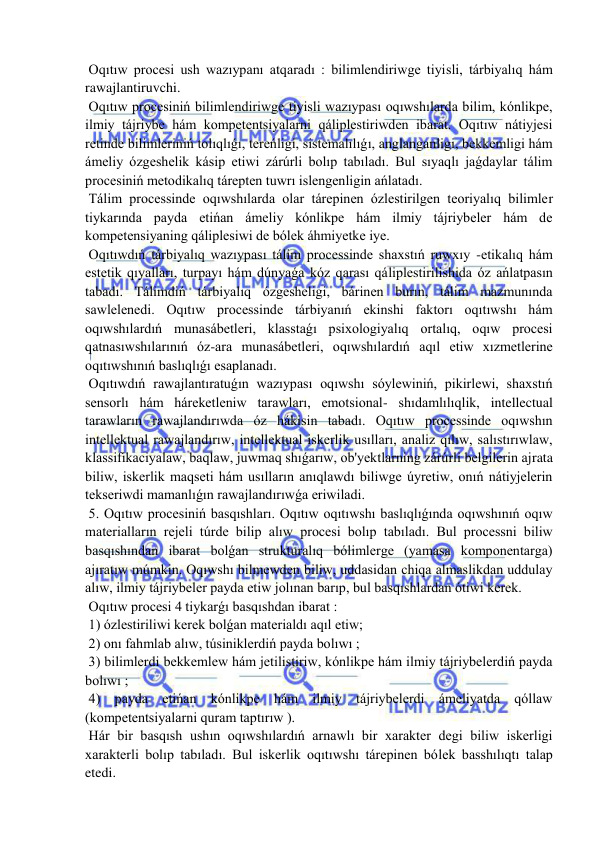  
 
 Oqıtıw procesi ush wazıypanı atqaradı : bilimlendiriwge tiyisli, tárbiyalıq hám 
rawajlantiruvchi. 
 Oqıtıw procesiniń bilimlendiriwge tiyisli wazıypası oqıwshılarda bilim, kónlikpe, 
ilmiy tájriybe hám kompetentsiyalarni qáliplestiriwden ibarat. Oqıtıw nátiyjesi 
retinde bilimleriniń tolıqlıǵı, tereńligi, sistemalılıǵı, anglanganligi, bekkemligi hám 
ámeliy ózgeshelik kásip etiwi zárúrli bolıp tabıladı. Bul sıyaqlı jaǵdaylar tálim 
procesiniń metodikalıq tárepten tuwrı islengenligin ańlatadı. 
 Tálim processinde oqıwshılarda olar tárepinen ózlestirilgen teoriyalıq bilimler 
tiykarında payda etińan ámeliy kónlikpe hám ilmiy tájriybeler hám de 
kompetensiyaning qáliplesiwi de bólek áhmiyetke iye. 
 Oqıtıwdıń tárbiyalıq wazıypası tálim processinde shaxstıń ruwxıy -etikalıq hám 
estetik qıyalları, turpayı hám dúnyaǵa kóz qarası qáliplestirilishida óz ańlatpasın 
tabadı. Tálimdiń tárbiyalıq ózgesheligi, bárinen burın, tálim mazmunında 
sawlelenedi. Oqıtıw processinde tárbiyanıń ekinshi faktorı oqıtıwshı hám 
oqıwshılardıń munasábetleri, klasstaǵı psixologiyalıq ortalıq, oqıw procesi 
qatnasıwshılarınıń óz-ara munasábetleri, oqıwshılardıń aqıl etiw xızmetlerine 
oqıtıwshınıń baslıqlıǵı esaplanadı. 
 Oqıtıwdıń rawajlantıratuǵın wazıypası oqıwshı sóylewiniń, pikirlewi, shaxstıń 
sensorlı hám háreketleniw tarawları, emotsional- shıdamlılıqlik, intellectual 
tarawların rawajlandırıwda óz hákisin tabadı. Oqıtıw processinde oqıwshın 
intellektual rawajlandırıw, intellektual iskerlik usılları, analiz qılıw, salıstırıwlaw, 
klassifikaciyalaw, baqlaw, juwmaq shıǵarıw, ob'yektlarning zárúrli belgilerin ajrata 
biliw, iskerlik maqseti hám usılların anıqlawdı biliwge úyretiw, onıń nátiyjelerin 
tekseriwdi mamanlıǵın rawajlandırıwǵa eriwiladi. 
 5. Oqıtıw procesiniń basqıshları. Oqıtıw oqıtıwshı baslıqlıǵında oqıwshınıń oqıw 
materialların rejeli túrde bilip alıw procesi bolıp tabıladı. Bul processni biliw 
basqıshından ibarat bolǵan strukturalıq bólimlerge (yamasa komponentarga) 
ajıratıw múmkin. Oqıwshı bilmewden biliw, uddasidan chiqa almaslikdan uddulay 
alıw, ilmiy tájriybeler payda etiw jolınan barıp, bul basqıshlardan ótiwi kerek. 
 Oqıtıw procesi 4 tiykarǵı basqıshdan ibarat : 
 1) ózlestiriliwi kerek bolǵan materialdı aqıl etiw; 
 2) onı fahmlab alıw, túsiniklerdiń payda bolıwı ; 
 3) bilimlerdi bekkemlew hám jetilistiriw, kónlikpe hám ilmiy tájriybelerdiń payda 
bolıwı ; 
 4) payda etińan kónlikpe hám ilmiy tájriybelerdi ámeliyatda qóllaw 
(kompetentsiyalarni quram taptırıw ). 
 Hár bir basqısh ushın oqıwshılardıń arnawlı bir xarakter degi biliw iskerligi 
xarakterli bolıp tabıladı. Bul iskerlik oqıtıwshı tárepinen bólek basshılıqtı talap 
etedi. 
