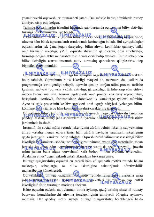  
 
yo'naltiruvchi oqıtıwshılar munasábeti jatadı. Bul másele barlıq dáwirlerde birdey 
áhmiyet kásip etip kelgen. 
 Tálimde oqıwshılardıń iskerligi haqqında gáp barǵanda oqıwshınıń biliw aktivligi 
túsinigi bólek áhmiyetke iye boladı. 
 O'kuvchining biliw aktivligi onıń biliw processindegi intellektuallıq oy-pikirinde, 
ulıwma hám bólek tapsırmalardı orınlawında kórinetuǵın boladı. Bul ayrıqshalıqlar 
oqıwshılardıń tek ǵana joqarı dárejedegi bilim alıwın kepilliklab qalmay, bálki 
onıń turmıslıq iskerligi, ya' ni oqıwshı shaxsınıń qáliplesiwi, onıń ámeliyatqa, 
turmısqa bolǵan aktiv munasábeti ushın xarakterli bolıp tabıladı. Usınıń sebepinen 
biliw aktivligin asırıw insannıń aktiv turmıslıq qarawların qáliplestiriw dep 
biymálel aytıw múmkin. 
 
 Oqıwshınıń biliw iskerliginiń taǵı bir ayrıqsha ózgesheligi onıń keshiw xarakteri 
bolıp tabıladı. Oqıwshınıń biliw iskerligi maqseti de, mazmunı da, usılları da 
programmaǵa kiritilgenligi sebepli, oqıwshı qosılıp atırǵan tálim procesi túrlishe 
keshiwi; sub'yekt (oqıwshı ) kúshi aktivligi, ǵárezsizligi, túrlishe sarp etiw etiliwi 
menen barıwı múmkin. Ayırım jaǵdaylarda onıń procesi eliklewiy reproduktuv, 
basqalarda izertlewli, úshinshisinde dóretiwshilik xarakterge ıyelewi múmkin. 
Áyne iskerlik procesiniń keshiw xarakteri onıń aqırǵı nátiyjesi iyelengen bilim, 
kónlikpe, ilmiy tájriybe hám kompetensiyalari xarakterine tásiretadi. 
 Oqıwshınıń biliwi tap etuk ilimiy biliw jolı sıyaqlı haqıyqat oqıtıwshı tárepinen 
pándegi faktlar, ilimiy jańa ashılıwlardıń úyreniw olardıń tariyxıy jolin ózlestiriw 
járdeminde keshedi. 
 Insannıń túp social múlki retinde iskerliginiń zárúrli belgisi iskerlik sub'yektining 
átirap -ortalıq menen óz-ara tásiri hám zárúrli baylıqlar jaratıwshı iskerliginiń 
qayta jaratıwshı xarakteri bolıp tabıladı. Oqıwshılardıń tálimmuassasasidagi biliw 
iskerliginiń xarakteri sonda, onıń nátiyjesi hámme waqıt da materiallıqlasqan 
jemiske iye emes hám oqıwshınıń ózi hámme waqıt da sezim etpeydi - juwabı 
ushın jaman baha alǵan oqıwshınıń xafa bolıp, " men o'qidim, úyrenedim! 
Ádalattan emes" degen pikirdi qatań tákirarlawı biykarǵa emes. 
 Biliwge qızıǵıwshılıq oqıwdıń eń zárúrli hám eń qımbatlı motivı retinde balanı 
mektepke, 
sabaqlarǵa, 
óz 
biliw 
iskerligine 
salıstırǵanda 
dóretiwshilik 
munasábetine kómeklesedi. 
 Oqıwshılardıń biliwge qızıǵıwshılıqı motiv retinde rawajlanıwı ayriqsha uzaq 
jolına ıyelewi múmkin. Ayırım oqıw - háreketleri tásirchisidan tap pútkil 
iskerliginiń ústin turatuǵın motivına shekem. 
 Hátte oqıwdıń etakchi motivlarınan birine aylanıp, qızıǵıwshılıq shaxstıń ruwxıy 
bayıwına kómeklashuvchi ulıwma jónelgenliginiń áhmiyetli bólegine aylanıwı 
múmkin. Hár qanday motiv sıyaqlı biliwge qızıǵıwshılıq bóleklengen halda 
