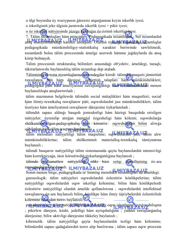  
 
 o úlgi boyınsha úy wazıypasın ǵárezsiz atqarǵannan keyin iskerlik iyesi; 
 o iskerliginiń jeke úlgisin jaratıwda iskerlik iyesi + pikir iyesi; 
 o óz iskerligi nátiyjesinde júzege keletuǵın óz-óziniń iskerligi iyesi. 
 7. Tálim nizamlıqları hám principlerı. Pedagogikada nizamlıqlar - bul nızamlardıń 
anıq sharayatldaridagi háreket ańlatpası. Olardıń tiykarǵı ózgesheligi nizamlıqlar 
pedagogikada 
múmkinshiligıy-statistikalıq 
xarakter 
beriwinde 
sawlelenedi, 
nızamlardı bolsa tálim processinde ámelge asırıwdı hámme jaǵdaylarda da anıq 
kórip bolmaydı. 
 Tálim procesiniń strukturalıq bólimleri arasındaǵı ob'yektiv, ámeldegi, turaqlı, 
tákirarlanıwshı baylanıslılıq tálim nizamlıqı dep ataladı. 
 Tálimninig ulıwma nizamlıqlarına tómendegiler kiredi: tálimdiń maqseti jámiettiiń 
rawajlanıw páti hám dárejesi; jámiettiiń talapları hám múmkinshilikleri; 
pedagogika páni hám ámeliyatınıń rawajlanǵanlıǵı hám múmkinshilikleri menen 
baylanıslılıqta anıqlawtırıladı ; 
 tálim mazmunın belgilewde tálimdiń social mútajlikleri hám maqsetleri; social 
hám ilimiy-texnikalıq rawajlanıw páti; oqıwshılardıń jası múmkinshilikleri; tálim 
teoriyası hám ámeliyatınıń rawajlanıw dárejesine tiykarlanıladı ; 
 tálimdiń sapası aldınǵı basqısh jemisdorligi hám házirgi basqıshda erisilgen 
nátiyjeler; úyrenilip atırǵan material ózgesheligi hám kólemi; oqıwshılarǵa 
shólkemlestirilgen-pedagogikalıq tásir kórsetiw: oqıwshılardıń bilim alıwǵa 
qábiletleri hám tálim waqtına baylanıslı ; 
 tálim metodları natiyjeliligi tálim maqsetine; oqıwshılardıń jası, tálim alıw 
múmkinshiliklerine; 
tálim 
shólkeminiń 
materiallıq-texnikalıq 
támiynatına 
baylanıslı ; 
 tálimdi basqarıw natiyjeliligi tálim sistemasında qayta baylanıslardıń intensivligi 
hám korrektsiyaǵa, tásir kórsetiwdiń tiykarlanǵanlıǵına baylanıslı ; 
 tálimde xoshametlew natiyjeliligi ishki hám sırtqı stimullarning óz-ara 
muwapıqlıǵına baylanıslı. 
 Sonıń menen birge, pedagogikada ta' limning menshikli nizamlıqları da ámeldegi: 
 gnoseologik: tálim nátiyjeleri oqıwshılardıń ózlestiriw kónlikpelerine; tálim 
natiyjeliligi oqıwshılardıń oqıw iskerligi kólemine; bilim hám kónlikpelerdi 
ózlestiriw natiyjeliligi olardıń ámelde qollanılıwına ; oqıwshılardıń intellektual 
rawajlanıwı óz-ara baylanıslı bilim, kónlikpe hám ilmiy tájriybelerdiń ózlestirilish 
kólemine tuwrıdan-tuwrı baylanıslı ; 
 psixologiyalıq : tálim natiyjeliligi oqıwshılaming oqıw iskerligine qızıǵıwshılıqına 
; pikirlew dárejesi, kúshi, jedelligi hám ayriqshalıǵına ; yaddıń rawajlanǵanlıq 
dárejesine; biliw aktivligi dárejesine tikkeley baylanıslı ; 
 kibernetik: tálim natiyjeliligi qayta baylanıslardıń tezligi hám kólemine; 
bilimlerdiń sapası qadaǵalawdıń tuwrı alıp barılıwına ; tálim sapası oqıw procesin 
