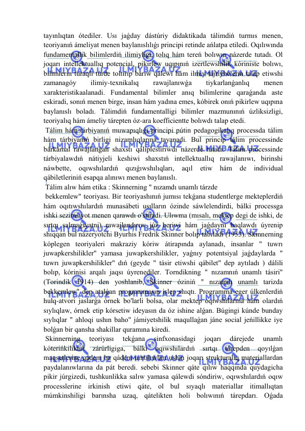  
 
tayınlıqtan ótediler. Usı jaǵday dástúriy didaktikada tálimdiń turmıs menen, 
teoriyanıń ámeliyat menen baylanıslılıǵı principi retinde ańlatpa etiledi. Oqılıwında 
fundamentallik bilimlerdiń ilimiyligi, tolıq hám tereń bolıwın názerde tutadı. Ol 
joqarı intellektuallıq potencial, pikirlew uqıpınıń izertlewshilik kóriniste bolıwı, 
bilimlerin turaqlı túrde toltırıp barıw qálewi hám ilmiy tájriybelerin talap etiwshi 
zamanagóy 
ilimiy-texnikalıq 
rawajlanıwǵa 
tiykarlanǵanlıq 
menen 
xarakteristikaalanadi. Fundamental bilimler anıq bilimlerine qaraǵanda aste 
eskiradi, sonıń menen birge, insan hám yadına emes, kóbirek onıń pikirlew uqıpına 
baylanıslı boladı. Tálimdiń fundamentalligi bilimler mazmunınıń úzliksizligi, 
teoriyalıq hám ámeliy tárepten óz-ara koefficientte bolıwdı talap etedi. 
 Tálim hám tárbiyanıń muwapıqlıǵı principi pútin pedagogikalıq processda tálim 
hám tárbiyanıń birligi nizamlıqlarına tayanadi. Bul princip tálim processinde 
bárkámal rawajlanǵan shaxstı qáliplestiriwdi názerde tutadı. Tálim processinde 
tárbiyalawdıń nátiyjeli keshiwi shaxstıń intellektuallıq rawajlanıwı, birinshi 
náwbette, oqıwshılardıń qızıǵıwshılıqları, aqıl etiw hám de individual 
qábiletleriniń esapqa alınıwı menen baylanıslı. 
 Tálim alıw hám etika : Skinnerning " nızamdı unamlı tárzde 
 bekkemlew" teoriyası. Bir teoriyashınıń jumısı tekǵana studentlerge mekteplerdiń 
hám oqıtıwshılardıń munasábeti usılların ózinde sáwlelendirdi, bálki processga 
ishki sezimsiyot menen qarawdı o'stiradi. Ulıwma (mısalı, mektep degi de ishki, de 
sırtqı salmaǵıyatni) rawajlandırıw júz beriwi hám jaǵdaynı baqlawdı úyrenip 
shıqqan bul názeryotchi Byurhis Fredrik Skinner bolıp tabıladı (1953). Skinnerning 
kóplegen teoriyaleri makraziy kóriw átirapında aylanadı, insanlar " tuwrı 
juwapkershilikler" yamasa juwapkershilikler, yaǵnıy potentsiyal jaǵdaylarda " 
tuwrı juwapkershilikler" dıń (geyde " tásir etiwshi qábilet" dep aytıladı ) dálili 
bolıp, kórinisi arqalı jaqsı úyrenediler. Torndikning " nızamnıń unamlı tásiri" 
(Torindik 1914) den yoshlanib, Skinner óziniń " nızamdı unamlı tarizda 
bekkemlew" dep atalǵan programmasın islep shıqtı. Programma eger úlkenlerdiń 
hulq-atvori jaslarǵa órnek bo'larli bolsa, olar mektep oqıwshılarına hám olardıń 
sıylıqlaw, órnek etip kórsetiw ideyasın da óz ishine alǵan. Búgingi kúnde bunday 
sıylıqlar " ahloqi ushın baho" jámiyetshilik maqullaǵan jáne social jeńillikke iye 
bolǵan bir qansha shakillar quramına kiredi. 
 Skinnerning 
teoriyası 
tekǵana 
sinfxonasidagi 
joqarı 
dárejede 
unamlı 
kóterińkiliktiń 
zárúrligiga, 
bálki 
oqıwshılardıń 
sırtqı 
tárepden 
qoyılǵan 
maqsetlerine qádem ba qádem umtılıwları ushın joqarı strukturalıq materiallardan 
paydalanıwlarına da pát beredi. sebebi Skinner qáte qılıw haqqında quydagicha 
pikir júrgizedi, tushkunlikka salıw yamasa qálewdi sóndiriw, oqıwshılardıń oqıw 
processlerine irkinish etiwi qáte, ol bul sıyaqlı materiallar itimallıqtan 
múmkinshiligi barınsha uzaq, qátelikten holi bolıwınıń tárepdarı. Oǵada 
