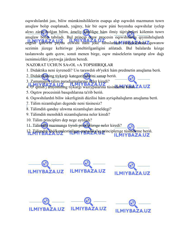  
 
oqıwshılardıń jası, biliw múmkinshiliklerin esapqa alıp oqıwdıń mazmunın tuwrı 
anıqlaw bolıp esaplanadı, yaǵnıy, hár bir oqıw páni boyınsha oqıwshılar iyelep 
alıwı zárúr bolǵan bilim, ámeliy kónlikpe hám ilmiy tájriybeleri kólemin tuwrı 
anıqlaw bolıp tabıladı. Bul princip oqıw procesin oqıwshılarda qıyınshılıqlardı 
engish qálewin payda etiwshi hám jeke tabıslarınıń nátiyjelerinen quwanıw 
sezimin júzege keltiriwge jóneltirilganligini ańlatadı. Bul balalarda kózge 
taslanıwshı qattı qızıw, sonıń menen birge, oqıw máselelerin tarqatıp alıw daǵı 
isenimsizlikti joytıwǵa járdem beredi. 
 NAZORAT UCHUN SAvOL vA TOPSHIRIQLAR 
 1. Didaktika neni úyrenedi? Usı tarawdıń ob'yekti hám predmetin anıqlama berń. 
 2. Didaktikaning tiykarǵı kategoriyalarini sanap beriń. 
 3. Zamanagóy tálim paradigmalarına neler kiredi? 
 4. O' qitish j arayonining tiykarǵı wazıypalarına túsindirme beriń. 
 5. Oqıtıw procesiniń basqıshlarına ta'rib beriń. 
 6. Oqıwshılardıń biliw iskerliginiń dúzilisi hám ayriqshalıqların anıqlama berń. 
 7. Tálim nizamlıqları degende neni túsinesiz? 
 8. Tálimdiń qanday ulıwma nizamlıqları ámeldegi? 
 9. Tálimdiń menshikli nizamlıqlarına neler kiredi? 
 10. Tálim principlerı dep nege aytıladı? 
 11. Tálimdiń mazmunga tiyisli principlerıge neler kiredi? 
 12. Tálimdiń shólkemlestirilgen-metodikalıq principlerıge túsindirme beriń. 
