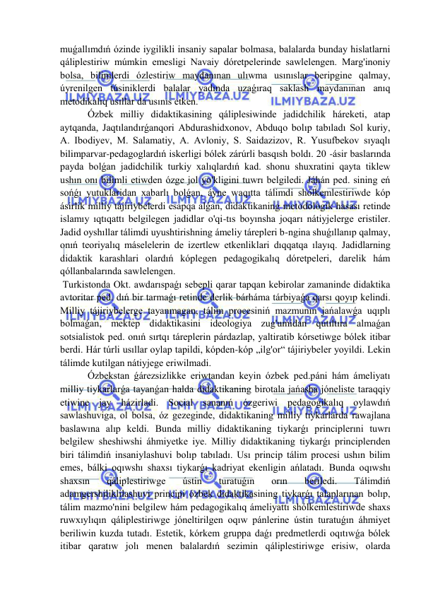  
 
muǵallımdıń ózinde iygilikli insaniy sapalar bolmasa, balalarda bunday hislatlarni 
qáliplestiriw múmkin emesligi Navaiy dóretpelerinde sawlelengen. Marg'inoniy 
bolsa, bilimlerdi ózlestiriw maydanınan ulıwma usınıslar beripgine qalmay, 
úyrenilgen túsiniklerdi balalar yadında uzaǵıraq saklash maydanınan anıq 
metodikalıq usıllar da usınıs etken. 
 Ózbek milliy didaktikasining qáliplesiwinde jadidchilik háreketi, atap 
aytqanda, Jaqtılandırǵanqori Abdurashidxonov, Abduqo bolıp tabıladı Sol kuriy, 
A. Ibodiyev, M. Salamatiy, A. Avloniy, S. Saidazizov, R. Yusufbekov sıyaqlı 
bilimparvar-pedagoglardıń iskerligi bólek zárúrli basqısh boldı. 20 -ásir baslarında 
payda bolǵan jadidchilik turkiy xalıqlardıń kad. shonu shuxratini qayta tiklew 
ushın onı bilimli etiwden ózge jol yo'kligini tuwrı belgiledi. Jáhán ped. sining eń 
sońǵı yutuklaridan xabarlı bolǵan, áyne waqıtta tálimdi shólkemlestiriwde kóp 
ásirlik milliy tájiriybelerdi esapqa alǵan, didaktikaning metodologik hasası retinde 
islamıy ıqtıqattı belgilegen jadidlar o'qi-tıs boyınsha joqarı nátiyjelerge eristiler. 
Jadid oyshıllar tálimdi uyushtirishning ámeliy tárepleri b-ngina shuǵıllanıp qalmay, 
onıń teoriyalıq máselelerin de izertlew etkenliklari dıqqatqa ılayıq. Jadidlarning 
didaktik karashlari olardıń kóplegen pedagogikalıq dóretpeleri, darelik hám 
qóllanbalarında sawlelengen. 
 Turkistonda Okt. awdarıspaǵı sebepli qarar tapqan kebirolar zamaninde didaktika 
avtoritar ped. dıń bir tarmaǵı retinde derlik bárháma tárbiyaǵa qarsı qoyıp kelindi. 
Milliy tájiriybelerge tayanmagan, tálim procesiniń mazmunın jańalawǵa uqıplı 
bolmaǵan, mektep didaktikasini ideologiya zug'umidan qutıltıra almaǵan 
sotsialistok ped. onıń sırtqı táreplerin párdazlap, yaltiratib kórsetiwge bólek itibar 
berdi. Hár túrli usıllar oylap tapildi, kópden-kóp „ilg'or“ tájiriybeler yoyildi. Lekin 
tálimde kutilgan nátiyjege eriwilmadi. 
 Ózbekstan ǵárezsizlikke eriwtandan keyin ózbek ped.páni hám ámeliyatı 
milliy tiykarlarǵa tayanǵan halda didaktikaning birotala jańasha jóneliste taraqqiy 
etiwine jay házirladi. Social sananıń ózgeriwi pedagogikalıq oylawdıń 
sawlashuviga, ol bolsa, óz gezeginde, didaktikaning milliy tiykarlarda rawajlana 
baslawına alıp keldi. Bunda milliy didaktikaning tiykarǵı principlerıni tuwrı 
belgilew sheshiwshi áhmiyetke iye. Milliy didaktikaning tiykarǵı principlerıden 
biri tálimdiń insaniylashuvi bolıp tabıladı. Usı princip tálim procesi ushın bilim 
emes, bálki oqıwshı shaxsı tiykarǵı kadriyat ekenligin ańlatadı. Bunda oqıwshı 
shaxsın 
qáliplestiriwge 
ústin 
turatuǵın 
orın 
beriledi. 
Tálimdiń 
adamgershiliklilashuvi principi ózbek didaktikasining tiykarǵı talaplarınan bolıp, 
tálim mazmo'nini belgilew hám pedagogikalıq ámeliyattı shólkemlestiriwde shaxs 
ruwxıylıqın qáliplestiriwge jóneltirilgen oqıw pánlerine ústin turatuǵın áhmiyet 
beriliwin kuzda tutadı. Estetik, kórkem gruppa daǵı predmetlerdi oqıtıwǵa bólek 
itibar qaratıw jolı menen balalardıń sezimin qáliplestiriwge erisiw, olarda 
