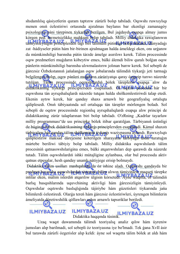  
 
shıdamlılıq qásiyetlerin quram taptırıw zárúrli bolıp tabıladı. Oqıwshı ruwxıylıqı 
menen onıń ózlestiriwi ortasında ajıralmas baylanıs bar ekenligi zamanagóy 
psixologiya páni tárepinen tiykarlab berilgen. Bul jaǵdaydı esapqa almay jumıs 
kórgen ped. áwmetsizlikke mahkum bolıp tabıladı. Milliy didaktika rawajlanıwın 
támiyinleytuǵın principlerden taǵı biri tálimdiń pútinligi bolıp tabıladı. Dúnyadaǵı 
zat -hádiyseler pútin hám bir-birinen ajralmagan halda ámeldegi eken, onı urǵanıw 
da múmkinshiligi barınsha pútin tárzde ámelge asırılıwı kerek. Tálim processinde 
oqıw predmetleri muǵdarın kóbeytiw emes, bálki álemdi biliw quralı bolǵan oqıw 
pánlerin múmkinshiligi barınsha ulıwmalastırıw jolınan barıw kerek. Sol sebepli de 
ǵárezsiz Ózbekstannıń jańalanǵan oqıw jobalarında tálimdiń tiykarǵı jeti tarmaǵı 
belgilengen bolıp, oqıw pánleri muǵdarın zárúriyatqa qaray ózgerip turıwı názerde 
tutılǵan. Tálim processinde oqıwshılardıń bólek táreplerin esapqa alıw da 
didaktikaning tiykarǵı principlerıden esaplanadi. Ol oqıtıw procesin hár bir 
oqıwshına tán ayrıqshalıqlardı názerde tutqan halda shólkemlestiriwdi talap etedi. 
Ekenin aytıw kerek, hár qanday shaxs arnawlı bir geografiyalıq ortalıqta 
qáliplesedi. Onıń tábiyaatında sol ortalıqqa tán tárepler mórlengen boladı. Sol 
sebepli de oqıtıw processinde regionlıq ayrıqshalıqlardı esapqa alıw principi de 
didaktikaning zárúr talaplarınan biri bolıp tabıladı. O'zRning „Kadrlar tayarlaw 
milliy programması“de usı principke bólek itibar qaratılǵan. Tárbiyanıń ústinligi 
de búgingi ózbek didaktikasining tiykarǵı principlerıden esaplanadi. Kámal shaxstı 
tárbiyalaw hár qanday tálim shólkeminiń tiykarǵı waziypasına aylandı. Ruwxıylıqtı 
qáliplestiriw maksad dárejesine kóterilgen sharayatta tárbiyaǵa ústin turatuǵın 
mártebe beriliwi tábiyiy bolıp tabıladı. Milliy didaktika oqıwshılardı tálim 
procesiniń qatnasıwshılarigina emes, bálki atqarıwshıları dep qarawdı da názerde 
tutadı. Tálim oqıwshılardıń ishki mútajligine aylanbasa, olar bul processda aktiv 
qatnas etpesalar, hesh qanday unamlı nátiyjege erisip bolmaydı. 
 Didaktika tálim usılları mashqalasın da óz ishine aladı. Oqıtıwshı qandayda bir 
predmet boyınsha oqıwshılardıń sistemalı bilim alıwın támiyinlew maqseti tárepke 
intilar eken, málim islerdiń atqarılıw úlgisin kórsetedi. Áyne waqıtta, ol tálimdiń 
barlıq basqıshlarında uquvchining aktivligi hám ǵárezsizligin támiyinleydi. 
Oqıwshılar oqıtıwshı baslıqlıǵında tájiriybe hám gúzetisleri tiykarında jańa 
bilimlerdi ózlestiredi. Olarǵa tereń hám ǵárezsiz ózlestiriwleri, úyrengen bilimlerin 
ámeliyatda dóretiwshilik qóllawları ushın arnawlı tapsıriklar beriledi. 
 
 
Didaktika haqqında túsinik. 
 Uzaq waqıt dawamında tálimdi teoriyalıq analiz qılıw hám úyreniw 
jumısları alıp barilmadi, sol sebepli óz teoriyasına iye bo'lmadi. Tek ǵana XvII ásir 
bul tarawda zárúrli ózgerisler alıp keldi: áyne sol waqıtta tálim bólek at aldı hám 
