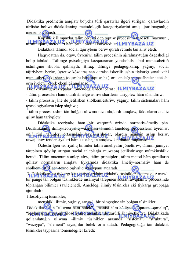  
 
 Didaktika predmetin anıqlaw bo'ycha túrli qarawlar ilgeri surilgan. qarawlardıń 
túrlishe bolıwı didaktikaning metodologik kategoriyalarini anıq ajratilmaganligi 
menen baylanıslı. 
 Kópshilik ilimpazlar tálim ob'ekti dep oqıtıw procesiniń maqseti, mazmunı, 
nizamlıqları, metodları hám principlerıni kórsetediler. 
Didaktika tálimdi social tájiriybeni beriw quralı retinde tán alıw etedi. 
 Haqıyqattan da, oqıw, úyreniwi tálim procesiniń ajıralmaytuǵın ózgesheligi 
bolıp tabıladı. Tálimge psixologiya kózqarasınan yondashilsa, bul munasábettiń 
ústinligine shubha qalmaydı. Biraq, tálimge pedagogikalıq, yaǵnıy, social 
tájiriybeni beriw, úyretiw kózqarasınan qaralsa iskerlik ushın tiykarǵı sanaluvchi 
munasábet - eki shaxs (oqıwshı hám oqıtıwshı ) ortasındaǵı munasábetler jetekshi 
orın iyelewi kerek ekenligi anglanadi. 
 Didaktikaning wazıypaları tómendegilerden ibarat : 
- tálim processleri hám olardı ámelge asırıw shártlerin tariyplew hám túsindiriw; 
- tálim procesin jáne de jetilisken shólkemlestiriw, yaǵnıy, tálim sistemaları hám 
texnologiyaların islep shıǵıw ; 
- tálim procesi ushın tán bolǵan ulıwma nizamlıqlardı anıqlaw, faktorların analiz 
qılıw hám tariyplew. 
 Didaktika teoriyalıq hám bir waqtıniń ózinde normativ-ámeliy pán. 
Didaktikaning ilimiy-teoriyalıq wazıypası tálimdiń ámeldegi processlerin úyreniw, 
onıń túrli tárepleri ortasındaǵı baylanıslılıqlar, olardıń mánisin ashıp beriw, 
rawajlanıw tendensiyalari hám keleshegin anıqlawdan ibarat esaplanadi. 
 Ózlestirilgen teoriyalıq bilimler tálim ámeliyatın jóneltiriw, tálimin jámiyet 
tárepinen qóyılıp atırǵan social talaplarǵa muwapıq jetilistiriwge múmkinshilik 
beredi. Tálim mazmunın ańlap alıw, tálim principlerı, tálim metod hám quralların 
qóllaw normaların anıqlaw tiykarında didaktika ámeliy-normativ hám de 
shólkemlestirilgen-texnologiyalıq wazıypanı atqaradı. 
 3. Didaktikaning tiykarǵı kategoriyalari hám didaktik túsinikler sisteması. Arnawlı 
bir pánge tán bolǵan túsiniklerde insaniyat tárepinen social rawajlanıw processinde 
tóplanǵan bilimler sawlelenedi. Ámeldegi ilimiy túsinikler eki tiykarǵı gruppaǵa 
ajratıladı : 
 filosofiyalıq túsinikler; 
 menshikli ilimiy, yaǵnıy, arnawlı bir pángegine tán bolǵan túsinikler. 
 Didaktika ushın “ulıwma hám bólek”, “mánisi hám hádiyse”, “qarama-qarsılıq”, 
“baylanıslılıq” sıyaqlı filosofiyalıq túsinikler de zárúrli áhmiyetke iye. Didaktikada 
qollanılatuǵın ulıwma -ilimiy túsinikler arasında “sistema”, “struktura”, 
“wazıypa”, “element” sıyaqlılar bólek orın tutadı. Pedagogikaǵa tán didaktik 
túsinikler taypasına tómendegiler kiredi: 
