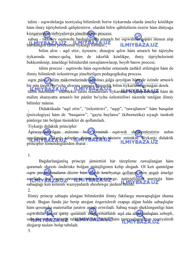  
 
 tálim - oqıwshılarǵa teoriyalıq bilimlerdi beriw tiykarında olarda ámeliy kónlikpe 
hám ilmiy tájriybelerdi qáliplestiriw, olardıń biliw qábiletlerin ósiriw hám dúńyaǵa 
kózqarasların tárbiyalawǵa jóneltirilgen process; 
 sabaq - tikkeley oqıtıwshı baslıqlıǵında arnawlı bir oqıwshılar toparı menen alıp 
barılatuǵın tálim procesiniń tiykarǵı forması ; 
 bilim alıw - aqıl etiw, úyreniw, shınıǵıw qılıw hám arnawlı bir tájiriybe 
tiykarında minez-qulıq hám de iskerlik kónlikpe, ilmiy tájriybeleriniń 
bekkemlenip, ámeldegi bilimlerdiń rawajlanıwlasıp, boyib barıw procesi; 
 tálim procesi - oqıtıwshı hám oqıwshılar ortasında tashkil etiletuǵın hám de 
ilimiy bilimlerdi ózlestiriwge jóneltirilgen pedagogikalıq process. 
 oqıw páni - tálim mákemelerinde oqıtılıwı jolǵa qoyılǵan hám de ózinde arnawlı 
bir pán tarawı bo'ycha ulıwma yamasa qánigelik bilim tiykarların jıynaǵan derek. 
 tálim mazmunı - mámleket tálim standartları tiykarında belgilep berilgen hám de 
málim sharayatta arnawlı bir pánler bo'ycha ózlestiriliwi názerde tutılǵan ilimiy 
bilimler mánisi. 
 Didaktikada “aqıl etiw”, “ózlestiriwi”, “uqıp”, “rawajlanıw” hám basqalar 
(psixologiya) hám de “basqarıw”, “qayta baylanıs” (kibernetika) sıyaqlı turdosh 
pánlerge tán bolǵan túsinikler de qollanıladı. 
 Tiykarǵı didaktik principler 
 Ápiwayılastırılgan mániste bul termindi oqıtıwdı shólkemlestiriw ushın 
qoyılatuǵın tiykarǵı talaplar dizimi retinde túsiniw múmkin. Tiykarǵı didaktik 
principler tómendegilerden ibarat : 
 
 1. 
 Baǵdarlanǵanlıq principi jámiettiiń hár tárepleme rawajlanǵan hám 
quramalı shaxstı óndiriske bolǵan mútajliginen kelip shıǵadı. Ol keń qamtılǵan 
oqıw programmaların dúziw hám olardı ámeliyatqa qollanıw etiw arqalı ámelge 
asıriladı, bul oqıw procesin intensivlestiriwge, natiyjeliligin asırıwǵa hám 
sabaqtaǵı keń kólemli wazıypalardı sheshiwge járdem beredi. 
 2. 
 Ilimiy princip sabaqta alınǵan bilimlerdiń ilimiy faktlarga muwapıqlıǵın shama 
etedi. Buǵan fanda júz berip atırǵan ózgerislerdi esapqa alǵan halda sabaqlıqlar 
hám qosımsha materiallar jaratıw arqalı eriwiladi. Sabaq waqtı sheklengenligi hám 
oqıwshılar jasına qaray quramalı maǵlıwmatlardı aqıl eta almaǵanlıqları sebepli, 
sabaqlıq ushın tiykarǵı talaplardan biri bahsli hám tastıyıqlanmagan teoriyalerdi 
shıǵarıp taslaw bolıp tabıladı. 
 3. 
