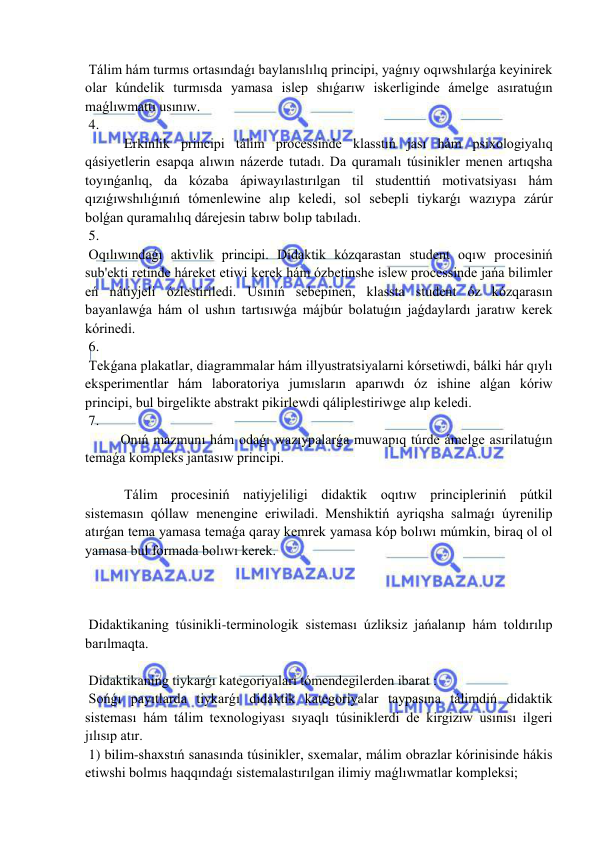  
 
 Tálim hám turmıs ortasındaǵı baylanıslılıq principi, yaǵnıy oqıwshılarǵa keyinirek 
olar kúndelik turmısda yamasa islep shıǵarıw iskerliginde ámelge asıratuǵın 
maǵlıwmattı usınıw. 
 4. 
 Erkinlik principi tálim processinde klasstıń jası hám psixologiyalıq 
qásiyetlerin esapqa alıwın názerde tutadı. Da quramalı túsinikler menen artıqsha 
toyınǵanlıq, da kózaba ápiwayılastırılgan til studenttiń motivatsiyası hám 
qızıǵıwshılıǵınıń tómenlewine alıp keledi, sol sebepli tiykarǵı wazıypa zárúr 
bolǵan quramalılıq dárejesin tabıw bolıp tabıladı. 
 5. 
 Oqılıwındaǵı aktivlik principi. Didaktik kózqarastan student oqıw procesiniń 
sub'ekti retinde háreket etiwi kerek hám ózbetinshe islew processinde jańa bilimler 
eń nátiyjeli ózlestiriledi. Usınıń sebepinen, klassta student óz kózqarasın 
bayanlawǵa hám ol ushın tartısıwǵa májbúr bolatuǵın jaǵdaylardı jaratıw kerek 
kórinedi. 
 6. 
 Tekǵana plakatlar, diagrammalar hám illyustratsiyalarni kórsetiwdi, bálki hár qıylı 
eksperimentlar hám laboratoriya jumısların aparıwdı óz ishine alǵan kóriw 
principi, bul birgelikte abstrakt pikirlewdi qáliplestiriwge alıp keledi. 
 7. 
  
Onıń mazmunı hám odaǵı wazıypalarǵa muwapıq túrde ámelge asırilatuǵın 
temaǵa kompleks jantasıw principi. 
 
 Tálim procesiniń natiyjeliligi didaktik oqıtıw principleriniń pútkil 
sistemasın qóllaw menengine eriwiladi. Menshiktiń ayriqsha salmaǵı úyrenilip 
atırǵan tema yamasa temaǵa qaray kemrek yamasa kóp bolıwı múmkin, biraq ol ol 
yamasa bul formada bolıwı kerek. 
 
 
 
 Didaktikaning túsinikli-terminologik sisteması úzliksiz jańalanıp hám toldırılıp 
barılmaqta. 
 
 Didaktikaning tiykarǵı kategoriyalari tómendegilerden ibarat : 
 Sońǵı payıtlarda tiykarǵı didaktik kategoriyalar taypasına tálimdiń didaktik 
sisteması hám tálim texnologiyası sıyaqlı túsiniklerdi de kirgiziw usınısı ilgeri 
jılısıp atır. 
 1) bilim-shaxstıń sanasında túsinikler, sxemalar, málim obrazlar kórinisinde hákis 
etiwshi bolmıs haqqındaǵı sistemalastırılgan ilimiy maǵlıwmatlar kompleksi; 
