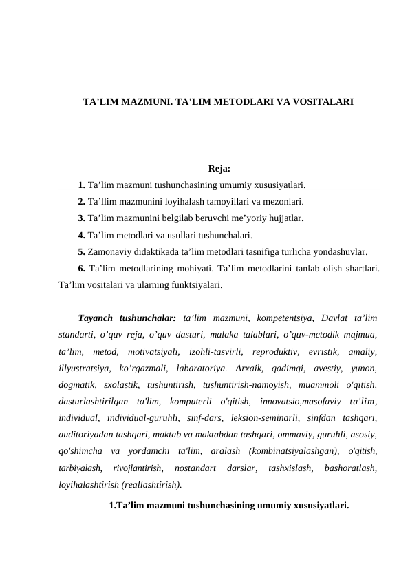 TA’LIM MAZMUNI. TA’LIM METODLARI VA VOSITALARI
Reja:
1. Ta’lim mazmuni tushunchasining umumiy xususiyatlari.
2. Ta’llim mazmunini loyihalash tamoyillari va mezonlari.
3. Ta’lim mazmunini belgilab beruvchi me’yoriy hujjatlar.
4. Ta’lim metodlari va usullari tushunchalari. 
5. Zamonaviy didaktikada ta’lim metodlari tasnifiga turlicha yondashuvlar.
6. Ta’lim metodlarining mohiyati. Ta’lim metodlarini tanlab olish shartlari.
Ta’lim vositalari va ularning funktsiyalari.
Tayanch  tushunchalar:  ta’lim  mazmuni,  kompetentsiya,  Davlat  ta’lim
standarti, o’quv reja, o’quv dasturi, malaka talablari, o’quv-metodik majmua,
ta’lim,  metod,  motivatsiyali,  izohli-tasvirli,  reproduktiv,  evristik,  amaliy,
illyustratsiya,  ko’rgazmali,  labaratoriya.  Arxaik,  qadimgi,  avestiy,  yunon,
dogmatik,  sxolastik,  tushuntirish,  tushuntirish-namoyish,  muammoli  o'qitish,
dasturlashtirilgan  ta'lim,  komputerli  o'qitish,  innovatsio,masofaviy  ta'lim,
individual,  individual-guruhli,  sinf-dars,  leksion-seminarli,  sinfdan  tashqari,
auditoriyadan tashqari, maktab va maktabdan tashqari, ommaviy, guruhli, asosiy,
qo'shimcha  va  yordamchi  ta'lim,  aralash  (kombinatsiyalashgan),  o'qitish,
tarbiyalash,  rivojlantirish,
 nostandart  darslar,  tashxislash,  bashoratlash,
loyihalashtirish (reallashtirish).
1.Ta’lim mazmuni tushunchasining umumiy xususiyatlari.
