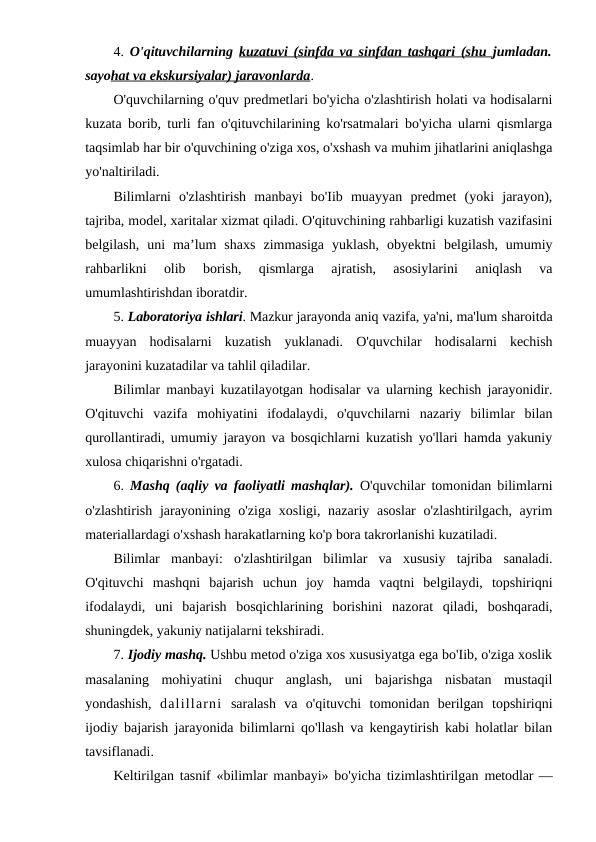4.  O'qituvchilarning  kuzatuvi (sinfda va sinfdan tashqari (shu  jumladan.
sayohat va ekskursiyalar) jaravonlarda.
O'quvchilarning o'quv predmetlari bo'yicha o'zlashtirish holati va hodisalarni
kuzata borib, turli fan o'qituvchilarining ko'rsatmalari bo'yicha ularni qismlarga
taqsimlab har bir o'quvchining o'ziga xos, o'xshash va muhim jihatlarini aniqlashga
yo'naltiriladi.
Bilimlarni  o'zlashtirish  manbayi  bo'Iib  muayyan  predmet  (yoki  jarayon),
tajriba, model, xaritalar xizmat qiladi. O'qituvchining rahbarligi kuzatish vazifasini
belgilash,  uni  ma’lum  shaxs  zimmasiga  yuklash,  obyektni  belgilash,  umumiy
rahbarlikni  olib  borish,  qismlarga  ajratish,  asosiylarini  aniqlash  va
umumlashtirishdan iboratdir.
5. Laboratoriya ishlari. Mazkur jarayonda aniq vazifa, ya'ni, ma'lum sharoitda
muayyan  hodisalarni  kuzatish  yuklanadi.  O'quvchilar  hodisalarni  kechish
jarayonini kuzatadilar va tahlil qiladilar.
Bilimlar manbayi kuzatilayotgan hodisalar va ularning kechish jarayonidir.
O'qituvchi  vazifa  mohiyatini  ifodalaydi,  o'quvchilarni  nazariy  bilimlar  bilan
qurollantiradi, umumiy jarayon va bosqichlarni kuzatish yo'llari hamda yakuniy
xulosa chiqarishni o'rgatadi.
6.  Mashq (aqliy va faoliyatli mashqlar). O'quvchilar tomonidan bilimlarni
o'zlashtirish  jarayonining o'ziga  xosligi, nazariy asoslar  o'zlashtirilgach, ayrim
materiallardagi o'xshash harakatlarning ko'p bora takrorlanishi kuzatiladi.
Bilimlar  manbayi:  o'zlashtirilgan  bilimlar  va  xususiy  tajriba  sanaladi.
O'qituvchi  mashqni  bajarish  uchun  joy  hamda  vaqtni  belgilaydi,  topshiriqni
ifodalaydi,  uni  bajarish  bosqichlarining  borishini  nazorat  qiladi,  boshqaradi,
shuningdek, yakuniy natijalarni tekshiradi.
7. Ijodiy mashq. Ushbu metod o'ziga xos xususiyatga ega bo'Iib, o'ziga xoslik
masalaning  mohiyatini  chuqur  anglash,  uni  bajarishga  nisbatan  mustaqil
yondashish,  dalillarni saralash  va  o'qituvchi  tomonidan  berilgan  topshiriqni
ijodiy bajarish jarayonida bilimlarni qo'llash va kengaytirish kabi holatlar bilan
tavsiflanadi.
Keltirilgan tasnif «bilimlar manbayi» bo'yicha tizimlashtirilgan metodlar —
