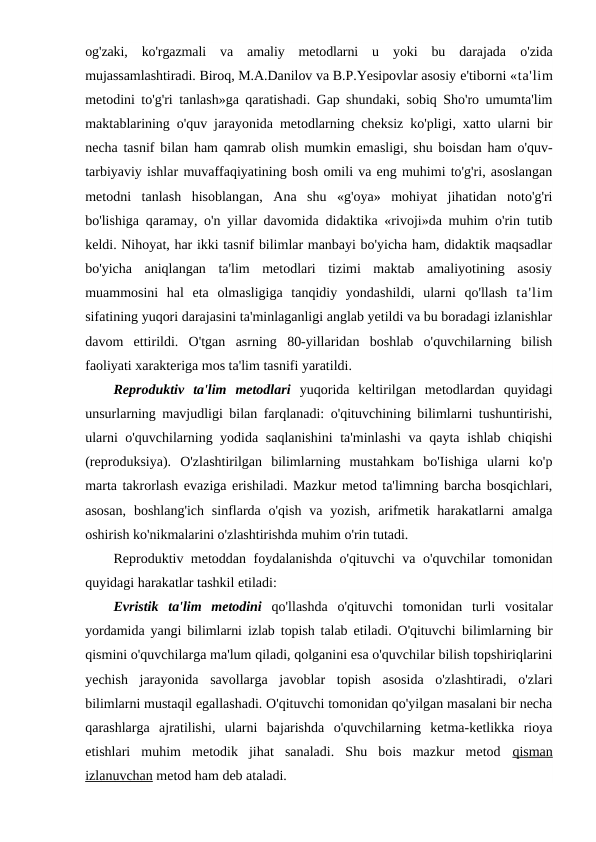og'zaki,  ko'rgazmali  va  amaliy  metodlarni  u  yoki  bu  darajada  o'zida
mujassamlashtiradi. Biroq, M.A.Danilov va B.P.Yesipovlar asosiy e'tiborni «ta'lim
metodini to'g'ri tanlash»ga qaratishadi. Gap shundaki, sobiq Sho'ro umumta'lim
maktablarining o'quv jarayonida metodlarning cheksiz ko'pligi, xatto ularni bir
necha tasnif bilan ham qamrab olish mumkin emasligi, shu boisdan ham o'quv-
tarbiyaviy ishlar muvaffaqiyatining bosh omili va eng muhimi to'g'ri, asoslangan
metodni  tanlash  hisoblangan,  Ana  shu  «g'oya»  mohiyat  jihatidan  noto'g'ri
bo'lishiga qaramay, o'n yillar davomida didaktika «rivoji»da muhim o'rin tutib
keldi. Nihoyat, har ikki tasnif bilimlar manbayi bo'yicha ham, didaktik maqsadlar
bo'yicha  aniqlangan  ta'lim  metodlari  tizimi  maktab  amaliyotining  asosiy
muammosini  hal  eta  olmasligiga  tanqidiy  yondashildi,  ularni  qo'llash  ta'lim
sifatining yuqori darajasini ta'minlaganligi anglab yetildi va bu boradagi izlanishlar
davom  ettirildi.  O'tgan  asrning  80-yillaridan  boshlab  o'quvchilarning  bilish
faoliyati xarakteriga mos ta'lim tasnifi yaratildi.
Reproduktiv  ta'lim  metodlari yuqorida  keltirilgan  metodlardan  quyidagi
unsurlarning mavjudligi bilan farqlanadi: o'qituvchining bilimlarni tushuntirishi,
ularni o'quvchilarning yodida saqlanishini  ta'minlashi  va qayta ishlab chiqishi
(reproduksiya).  O'zlashtirilgan  bilimlarning  mustahkam  bo'Iishiga  ularni  ko'p
marta takrorlash evaziga erishiladi. Mazkur metod ta'limning barcha bosqichlari,
asosan,  boshlang'ich  sinflarda o'qish  va yozish,  arifmetik  harakatlarni  amalga
oshirish ko'nikmalarini o'zlashtirishda muhim o'rin tutadi.
Reproduktiv metoddan foydalanishda o'qituvchi va o'quvchilar tomonidan
quyidagi harakatlar tashkil etiladi:
Evristik  ta'lim  metodini qo'llashda  o'qituvchi  tomonidan  turli  vositalar
yordamida yangi bilimlarni izlab topish talab etiladi. O'qituvchi  bilimlarning bir
qismini o'quvchilarga ma'lum qiladi, qolganini esa o'quvchilar bilish topshiriqlarini
yechish  jarayonida  savollarga  javoblar  topish  asosida  o'zlashtiradi,  o'zlari
bilimlarni mustaqil egallashadi. O'qituvchi tomonidan qo'yilgan masalani bir necha
qarashlarga  ajratilishi,  ularni  bajarishda  o'quvchilarning  ketma-ketlikka  rioya
etishlari  muhim  metodik  jihat  sanaladi.  Shu  bois  mazkur  metod  qisman
izlanuvchan metod ham deb ataladi.
