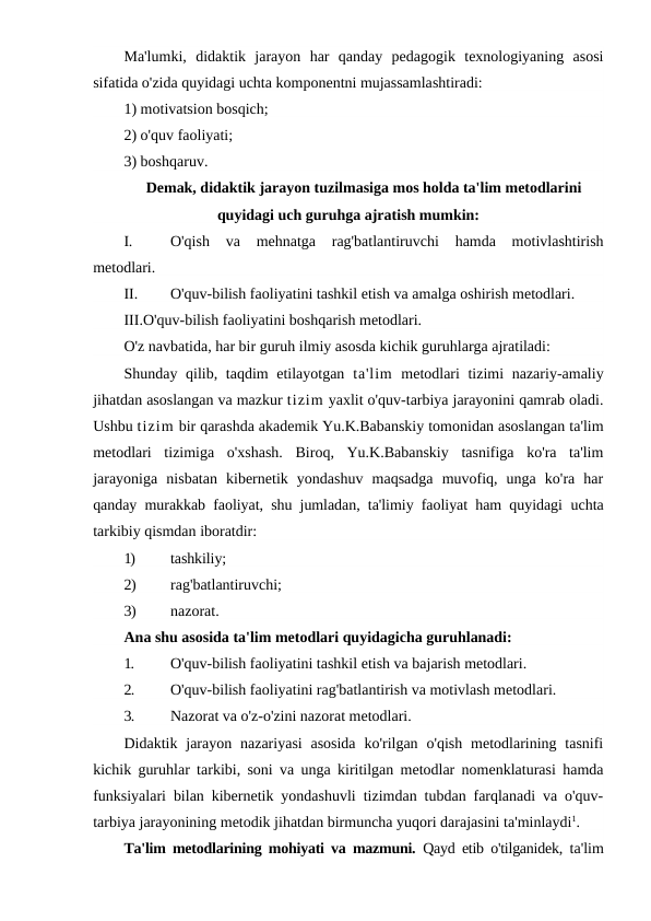 Ma'lumki,  didaktik  jarayon  har  qanday  pedagogik  texnologiyaning  asosi
sifatida o'zida quyidagi uchta komponentni mujassamlashtiradi:
1) motivatsion bosqich;
2) o'quv faoliyati;
3) boshqaruv.
Demak, didaktik jarayon tuzilmasiga mos holda ta'lim metodlarini
quyidagi uch guruhga ajratish mumkin:
I.
O'qish  va  mehnatga  rag'batlantiruvchi  hamda  motivlashtirish
metodlari.
II.
O'quv-bilish faoliyatini tashkil etish va amalga oshirish metodlari.
III.O'quv-bilish faoliyatini boshqarish metodlari.
O'z navbatida, har bir guruh ilmiy asosda kichik guruhlarga ajratiladi:
Shunday qilib, taqdim  etilayotgan  ta'lim metodlari  tizimi  nazariy-amaliy
jihatdan asoslangan va mazkur tizim yaxlit o'quv-tarbiya jarayonini qamrab oladi.
Ushbu tizim bir qarashda akademik Yu.K.Babanskiy tomonidan asoslangan ta'lim
metodlari  tizimiga  o'xshash.  Biroq,  Yu.K.Babanskiy  tasnifiga  ko'ra  ta'lim
jarayoniga  nisbatan  kibernetik  yondashuv  maqsadga  muvofiq,  unga  ko'ra  har
qanday murakkab faoliyat, shu jumladan, ta'limiy faoliyat ham quyidagi  uchta
tarkibiy qismdan iboratdir:
1)
tashkiliy;
2)
rag'batlantiruvchi;
3)
nazorat.
Ana shu asosida ta'lim metodlari quyidagicha guruhlanadi:
1.
O'quv-bilish faoliyatini tashkil etish va bajarish metodlari.
2.
O'quv-bilish faoliyatini rag'batlantirish va motivlash metodlari.
3.
Nazorat va o'z-o'zini nazorat metodlari.
Didaktik jarayon  nazariyasi  asosida  ko'rilgan  o'qish  metodlarining  tasnifi
kichik guruhlar tarkibi, soni va unga kiritilgan metodlar nomenklaturasi hamda
funksiyalari bilan kibernetik yondashuvli tizimdan tubdan farqlanadi va o'quv-
tarbiya jarayonining metodik jihatdan birmuncha yuqori darajasini ta'minlaydi1.
Ta'lim metodlarining mohiyati va mazmuni.  Qayd etib o'tilganidek,  ta'lim
