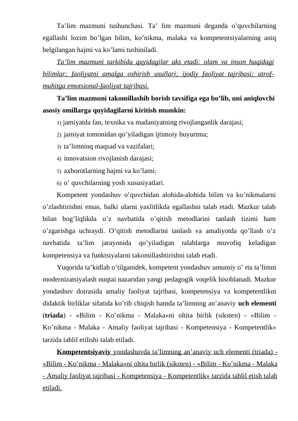Ta’lim mazmuni tushunchasi.  Ta’  lim  mazmuni  deganda o’quvchilarning
egallashi lozim bo’lgan bilim, ko’nikma, malaka va kompetentsiyalarning aniq
belgilangan hajmi va ko’lami tushiniladi.
Ta’lim mazmuni tarkibida quyidagilar aks etadi: olam va inson haqidagi
bilimlar;  faoliyatni  amalga  oshirish  usullari;  ijodiy  faoliyat  tajribasi;  atrof-
muhitga emotsional-faoliyat tajribasi.
Ta’lim mazmuni takomillashib borish tavsifiga ega bo’lib, uni aniqlovchi
asosiy omillarga quyidagilarni kiritish mumkin:
1) jamiyatda fan, texnika va madaniyatning rivojlanganlik darajasi;
2) jamiyat tomonidan qo’yiladigan ijtimoiy buyurtma;
3) ta’limninq maqsad va vazifalari;
4) innovatsion rivojlanish darajasi;
5) axborotlarning hajmi va ko’lami;
6) o’ quvchilarning yosh xususiyatlari.
Kompetent yondashuv o’quvchidan alohida-alohida bilim va ko’nikmalarni
o’zlashtirishni emas, balki ularni yaxlitlikda egallashni talab etadi. Mazkur talab
bilan  bog’liqlikda  o’z  navbatida  o’qitish  metodlarini  tanlash  tizimi  ham
o’zgarishga uchraydi. O’qitish metodlarini tanlash va amaliyotda qo’llash o’z
navbatida  ta’lim  jarayonida  qo’yiladigan  talablarga  muvofiq  keladigan
kompetensiya va funktsiyalarni takomillashtirishni talab etadi.
Yuqorida ta’kidlab o’tilganidek, kompetent yondashuv umumiy o’ rta ta’limni
modernizatsiyalash nuqtai nazaridan yangi pedagogik voqelik hisoblanadi. Mazkur
yondashuv doirasida amaliy faoliyat tajribasi, kompetensiya va kompetentlikni
didaktik birliklar sifatida ko’rib chiqish hamda ta’limning an’anaviy uch elementi
(triada)  -  «Bilim  -  Ko’nikma  -  Malaka»ni  oltita  birlik  (siksten)  -  «Bilim  -
Ko’nikma - Malaka - Amaliy faoliyat tajribasi - Kompetensiya - Kompetentlik»
tarzida tahlil etilishi talab etiladi.
Kompetentsiyaviy 
 
 yondashuvda ta’limning an’anaviy uch elementi (triada) -
 
 
«Bilim - Ko’nikma - Malaka»ni oltita birlik (sikste
 
 n  ) - «Bilim - Ko’nikma - Malaka
 
 
- Amaliy faoliyat tajribasi - Kompetensiya - Kompetentlik» tarzida tahlil etish talab
etiladi.
