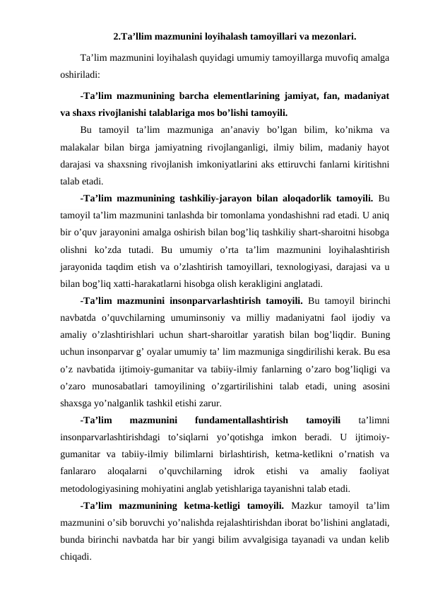 2.Ta’llim mazmunini loyihalash tamoyillari va mezonlari. 
Ta’lim mazmunini loyihalash quyidagi umumiy tamoyillarga muvofiq amalga
oshiriladi: 
-Ta’lim mazmunining barcha elementlarining jamiyat, fan, madaniyat
va shaxs rivojlanishi talablariga mos bo’lishi tamoyili. 
Bu  tamoyil  ta’lim  mazmuniga  an’anaviy  bo’lgan  bilim,  ko’nikma  va
malakalar bilan birga jamiyatning rivojlanganligi, ilmiy bilim, madaniy hayot
darajasi va shaxsning rivojlanish imkoniyatlarini aks ettiruvchi fanlarni kiritishni
talab etadi.
-Ta’lim mazmunining tashkiliy-jarayon bilan aloqadorlik tamoyili. Bu
tamoyil ta’lim mazmunini tanlashda bir tomonlama yondashishni rad etadi. U aniq
bir o’quv jarayonini amalga oshirish bilan bog’liq tashkiliy shart-sharoitni hisobga
olishni  ko’zda  tutadi.  Bu  umumiy  o’rta  ta’lim  mazmunini  loyihalashtirish
jarayonida taqdim etish va o’zlashtirish tamoyillari, texnologiyasi, darajasi va u
bilan bog’liq xatti-harakatlarni hisobga olish kerakligini anglatadi.
-Ta’lim mazmunini insonparvarlashtirish tamoyili. Bu tamoyil birinchi
navbatda  o’quvchilarning  umuminsoniy  va  milliy  madaniyatni  faol  ijodiy  va
amaliy o’zlashtirishlari uchun shart-sharoitlar yaratish bilan bog’liqdir. Buning
uchun insonparvar g’ oyalar umumiy ta’ lim mazmuniga singdirilishi kerak. Bu esa
o’z navbatida ijtimoiy-gumanitar va tabiiy-ilmiy fanlarning o’zaro bog’liqligi va
o’zaro  munosabatlari  tamoyilining  o’zgartirilishini  talab  etadi,  uning  asosini
shaxsga yo’nalganlik tashkil etishi zarur.
-Ta’lim  mazmunini  fundamentallashtirish  tamoyili 
ta’limni
insonparvarlashtirishdagi  to’siqlarni  yo’qotishga  imkon  beradi.  U  ijtimoiy-
gumanitar  va  tabiiy-ilmiy  bilimlarni  birlashtirish,  ketma-ketlikni  o’rnatish  va
fanlararo  aloqalarni  o’quvchilarning  idrok  etishi  va  amaliy  faoliyat
metodologiyasining mohiyatini anglab yetishlariga tayanishni talab etadi.
-Ta’lim  mazmunining  ketma-ketligi  tamoyili. Mazkur  tamoyil  ta’lim
mazmunini o’sib boruvchi yo’nalishda rejalashtirishdan iborat bo’lishini anglatadi,
bunda birinchi navbatda har bir yangi bilim avvalgisiga tayanadi va undan kelib
chiqadi.
