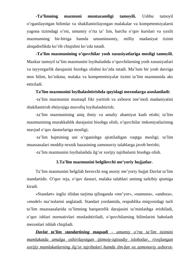 -Ta’limning  mazmuni  muntazamligi  tamoyili. 
Ushbu  tamoyil
o’rganilayotgan bilimlar va shakllantirilayotgan malakalar va kompetentsiyalarni
yagona tizimdagi o’rni, umumiy o’rta ta’ lim, barcha o’quv kurslari va yaxlit
mazmunning  bir-biriga  hamda  umuminsoniy,  milliy  madaniyat  tizimi
aloqadorlikda ko’rib chiqishni ko’zda tutadi.
-Ta’lim mazmunining o’quvchilar yosh xususiyatlariga mosligi tamoyili.
Mazkur tamoyil ta’lim mazmunini loyihalashda o’quvchilarning yosh xususiyatlari
va tayyorgarlik darajasini hizobga olishni ko’zda tutadi. Ma’lum bir yosh davriga
mos bilim, ko’nikma, malaka va kompetentsiyalar tizimi ta’lim mazmunida aks
ettiriladi.
Ta’lim mazmunini loyihalashtirishda quyidagi mezonlarga asoslaniladi:
-ta’lim mazmunini mustaqil fikr yuritish va axborot iste’moli madaniyatini
shakllantirish ehtiyojiga muvofiq loyihalashtirish; 
-ta’lim  mazmunining  aniq  ilmiy  va  amaliy  ahamiyat  kasb  etishi;  ta’lim
mazmunining murakkablik darajasini hisobga olish, o’quvchilar imkoniyatlarining
mavjud o’quv dasturlariga mosligi;
-ta’lim  hajmining  uni  o’rganishga  ajratiladigan  vaqtga  mosligi;  ta’lim
muassasalari moddiy-texnik bazasining zamonaviy talablarga javob berishi;
-ta’lim mazmunini loyihalashda ilg’or xorijiy tajribalarni hisobga olish.
3.Ta’lim mazmunini belgilovchi me’yoriy hujjatlar.
Ta’lim mazmunini belgilab beruvchi eng asosiy me’yoriy hujjat Davlat ta’lim
standartidir. O’quv reja, o’quv dasturi, malaka talablari umimg tarkibiy qismiga
kiradi.
«Standart» ingliz tilidan tarjima qilinganda «me’yor», «namuna», «andoza»,
«model» ma’nolarini anglatadi. Standart yordamida, respublika miqyosidagi turli
ta’lim  muassasalarida ta’limning barqarorlik darajasini  ta’minlashga erishiladi,
o’quv ishlari normativlari moslashtiriladi, o’quvchilarning bilimlarini baholash
mezonlari ishlab chiqiladi.
Davlat  ta’lim  standartining  maqsadi
 
  -  umumiy  o’rta  ta’lim  tizimini
 
 
mamlakatda  amalga  oshirilayotgan  ijtimoiy-iqtisodiy  islohotlar,  rivojlangan
xorijiy mamlakatlarning ilg’or tajribalari hamda ilm-fan va zamonaviy axborot-
