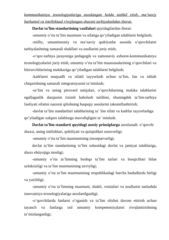 kommunikatsiya  texnologiyalariga  asoslangan  holda  tashkil  etish,  ma’naviy
barkamol va intellektual rivojlangan shaxsni tarbiyalashdan iborat.
Davlat ta’lim standartining vazifalari quyidagilardan iborat: 
-umumiy o’rta ta’lim mazmuni va sifatiga qo’yiladigan talablarni belgilash;
-milliy,  umuminsoniy  va  ma’naviy  qadriyatlar  asosida  o’quvchilarni
tarbiyalashning samarali shakllari va usullarini joriy etish;
-o’quv-tarbiya jarayoniga pedagogik va zamonaviy axborot-kommunikatsiya
texnologiyalarini joriy etish, umumiy o’rta ta’lim muassasalarining o’quvchilari va
bitiruvchilarining malakasiga qo’yiladigan talablarni belgilash;
-kadrlarni  maqsadli  va  sifatli  tayyorlash  uchun  ta’lim,  fan  va  ishlab
chiqarishning samarali integratsiyasini ta’minlash;
-ta’lim  va  uning  pirovard  natijalari,  o’quvchilarning  malaka  talablarini
egallaganlik  darajasini  tizimli  baholash  tartibini,  shuningdek  ta’lim-tarbiya
faoliyati sifatini nazorat qilishning huquqiy asoslarini takomillashtirish;
-davlat ta’lim standartlari talablarining ta’ lim sifati va kadrlar tayyorlashga
qo’yiladigan xalqaro talablarga muvofiqligini ta’ minlash.
Davlat ta’lim standarti quyidagi asosiy prinsiplarga asoslanadi: o’quvchi
shaxsi, uning intilishlari, qobiliyati va qiziqishlari ustuvorligi;
-umumiy o’rta ta’lim mazmunining insonparvarligi; 
davlat ta’lim standartining ta’lim sohasidagi davlat va jamiyat talablariga,
shaxs ehtiyojiga mosligi;
-umumiy  o’rta  ta’limning  boshqa  ta’lim  turlari  va  bosqichlari  bilan
uzluksizligi va ta’lim mazmunining uzviyligi;
-umumiy o’rta ta’lim mazmunining respublikadagi barcha hududlarda birligi
va yaxlitligi;
-umumiy o’rta ta’limning mazmuni, shakli, vositalari va usullarini tanlashda
innovatsiya texnologiyalariga asoslanilganligi;
-o’quvchilarda  fanlarni  o’rganish  va  ta’lim  olishni  davom  ettirish  uchun
tayanch  va  fanlarga  oid  umumiy  kompetensiyalarni  rivojlantirishning
ta’minlanganligi;
