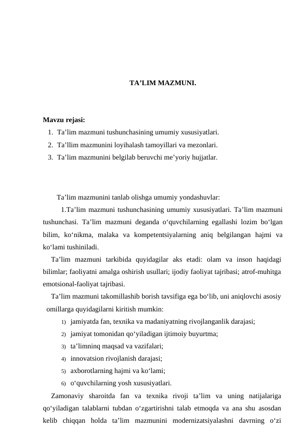 TA’LIM MAZMUNI.
Mavzu rejasi:
1. Ta’lim mazmuni tushunchasining umumiy xususiyatlari.
2. Ta’llim mazmunini loyihalash tamoyillari va mezonlari.
3. Ta’lim mazmunini belgilab beruvchi me’yoriy hujjatlar. 
Ta’lim mazmunini tanlab olishga umumiy yondashuvlar:
1.Ta’lim mazmuni tushunchasining umumiy xususiyatlari. Ta’lim mazmuni
tushunchasi. Ta’lim mazmuni deganda o‘quvchilarning egallashi lozim bo‘lgan
bilim,  ko‘nikma,  malaka  va  kompetentsiyalarning  aniq  belgilangan  hajmi  va
ko‘lami tushiniladi.
Ta’lim  mazmuni  tarkibida  quyidagilar  aks  etadi:  olam  va  inson  haqidagi
bilimlar; faoliyatni amalga oshirish usullari; ijodiy faoliyat tajribasi; atrof-muhitga
emotsional-faoliyat tajribasi. 
Ta’lim mazmuni takomillashib borish tavsifiga ega bo‘lib, uni aniqlovchi asosiy
omillarga quyidagilarni kiritish mumkin:
1) jamiyatda fan, texnika va madaniyatning rivojlanganlik darajasi;
2) jamiyat tomonidan qo‘yiladigan ijtimoiy buyurtma;
3) ta’limninq maqsad va vazifalari;
4) innovatsion rivojlanish darajasi;
5) axborotlarning hajmi va ko‘lami;
6) o‘quvchilarning yosh xususiyatlari.
Zamonaviy  sharoitda  fan  va  texnika  rivoji  ta’lim  va  uning  natijalariga
qo‘yiladigan talablarni tubdan o‘zgartirishni talab etmoqda va ana shu asosdan
kelib  chiqqan  holda  ta’lim  mazmunini  modernizatsiyalashni  davrning  o‘zi
