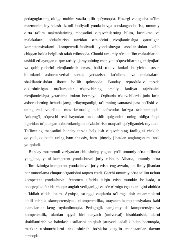 pedagoglarning oldiga muhim vazifa qilib qo‘ymoqda. Hozirgi vaqtgacha ta’lim
mazmunini loyihalash tizimli-faoliyatli yondashuvga asoslangan bo‘lsa, umumiy
o‘rta  ta’lim  maktablarining  maqsadini  o‘quvchilarning  bilim,  ko‘nikma  va
malakalarni  o‘zlashtirish  tarzidan  o‘z-o‘zini  rivojlantirishga  qaratilgan
kompetensiyalarni  kompetentli-faoliyatli  yondashuvga  asoslanishdan  kelib
chiqqan holda belgilash talab etilmoqda. Chunki umumiy o‘rta ta’lim maktablarida
tashkil etilayotgan o‘quv-tarbiya jarayonining mohiyati o‘quvchilarning ehtiyojlari
va  qobiliyatlarini  rivojlantirish  emas,  balki  o‘quv  fanlari  bo‘yicha  asosan
bilimlarni  axborot-verbal  tarzda  yetkazish,  ko‘nikma  va  malakalarni
shakllantirishdan  iborat  bo‘lib  qolmoqda.  Bunday  reproduktiv  tarzda
o‘zlashtirilgan  ma’lumotlar  o‘quvchining  amaliy  faoliyat  tajribasini
rivojlantirishga yetarlicha  imkon bermaydi. Oqibatda o‘quvchilarda juda ko‘p
axborotlarning behuda jamg‘arilayotganligi, ta’limning samarasi past bo‘lishi va
uning  real  voqelikka  mos  kelmasligi  kabi  tafovutlar  ko‘zga  tashlanmoqda.
Aniqrog‘i,  o‘quvchi  real  hayotdan  uzoqlashib  qolgandek,  uning  oldiga  faqat
ilgaridan to‘plangan axborotlarnigina o‘zlashtirish maqsadi qo‘yilgandek tuyuladi.
Ta’limning maqsadini bunday tarzda belgilash o‘quvchining faolligini cheklab
qo‘yadi, oqibatda uning ham shaxsiy, ham ijtimoiy jihatdan anglangan ma’nosi
yo‘qoladi.
Bunday muammoli vaziyatdan chiqishning yagona yo‘li umumiy o‘rta ta’limda
yangicha,  ya’ni  kompetent  yondashuvni  joriy  etishdir.  Albatta,  umumiy  o‘rta
ta’lim tizimiga kompetent yondashuvni joriy etish, eng avvalo, uni ilmiy jihatdan
har tomonlama chuqur o‘rganishni taqozo etadi. Garchi umumiy o‘rta ta’lim uchun
kompetent  yondashuvni  fenomen  sifatida  talqin  etish  mumkin  bo‘lsada,  u
pedagogika fanida chuqur anglab yetilganligi va o‘z o‘rniga ega ekanligini alohida
ta’kidlab o‘tish lozim. Ayniqsa, so‘nggi vaqtlarda ta’limga doir muammolarni
tahlil etishda «kompetensiya», «kompetentlik», «tayanch kompetensiyalar» kabi
atamalardan  keng  foydanilmoqda.  Pedagogik  hamjamiyatda  kompetensiya  va
kompetentlik,  ulardan  qaysi  biri  tanyach  (universal)  hisoblanishi,  ularni
shakllantirish va baholash usullarini aniqlash jarayoni jadallik bilan bormoqda,
mazkur  tushunchalarni  aniqlashtirish  bo‘yicha  qizg‘in  munozaralar  davom
etmoqda. 
