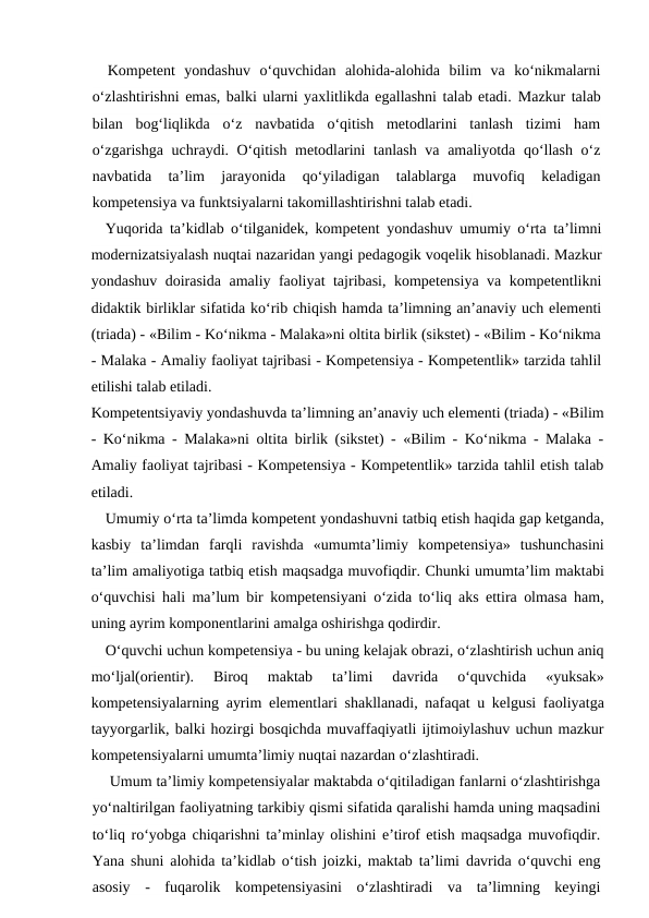 Kompetent  yondashuv  o‘quvchidan  alohida-alohida  bilim  va  ko‘nikmalarni
o‘zlashtirishni emas, balki ularni yaxlitlikda egallashni talab etadi. Mazkur talab
bilan  bog‘liqlikda  o‘z  navbatida  o‘qitish  metodlarini  tanlash  tizimi  ham
o‘zgarishga uchraydi. O‘qitish metodlarini  tanlash va amaliyotda qo‘llash o‘z
navbatida  ta’lim  jarayonida  qo‘yiladigan  talablarga  muvofiq  keladigan
kompetensiya va funktsiyalarni takomillashtirishni talab etadi.
Yuqorida ta’kidlab o‘tilganidek, kompetent yondashuv umumiy o‘rta ta’limni
modernizatsiyalash nuqtai nazaridan yangi pedagogik voqelik hisoblanadi. Mazkur
yondashuv doirasida amaliy faoliyat tajribasi, kompetensiya va kompetentlikni
didaktik birliklar sifatida ko‘rib chiqish hamda ta’limning an’anaviy uch elementi
(triada) - «Bilim - Ko‘nikma - Malaka»ni oltita birlik (sikstet) - «Bilim - Ko‘nikma
- Malaka - Amaliy faoliyat tajribasi - Kompetensiya - Kompetentlik» tarzida tahlil
etilishi talab etiladi.
Kompetentsiyaviy yondashuvda ta’limning an’anaviy uch elementi (triada) - «Bilim
- Ko‘nikma - Malaka»ni oltita birlik (sikstet) - «Bilim - Ko‘nikma - Malaka -
Amaliy faoliyat tajribasi - Kompetensiya - Kompetentlik» tarzida tahlil etish talab
etiladi.
Umumiy o‘rta ta’limda kompetent yondashuvni tatbiq etish haqida gap ketganda,
kasbiy  ta’limdan  farqli  ravishda  «umumta’limiy  kompetensiya»  tushunchasini
ta’lim amaliyotiga tatbiq etish maqsadga muvofiqdir. Chunki umumta’lim maktabi
o‘quvchisi hali ma’lum bir kompetensiyani o‘zida to‘liq aks ettira olmasa ham,
uning ayrim komponentlarini amalga oshirishga qodirdir. 
O‘quvchi uchun kompetensiya - bu uning kelajak obrazi, o‘zlashtirish uchun aniq
mo‘ljal(orientir).  Biroq  maktab  ta’limi  davrida  o‘quvchida  «yuksak»
kompetensiyalarning ayrim elementlari shakllanadi, nafaqat u kelgusi faoliyatga
tayyorgarlik, balki hozirgi bosqichda muvaffaqiyatli ijtimoiylashuv uchun mazkur
kompetensiyalarni umumta’limiy nuqtai nazardan o‘zlashtiradi.
Umum ta’limiy kompetensiyalar maktabda o‘qitiladigan fanlarni o‘zlashtirishga
yo‘naltirilgan faoliyatning tarkibiy qismi sifatida qaralishi hamda uning maqsadini
to‘liq ro‘yobga chiqarishni ta’minlay olishini e’tirof etish maqsadga muvofiqdir.
Yana shuni alohida ta’kidlab o‘tish joizki, maktab ta’limi davrida o‘quvchi eng
asosiy  -  fuqarolik  kompetensiyasini  o‘zlashtiradi  va  ta’limning  keyingi
