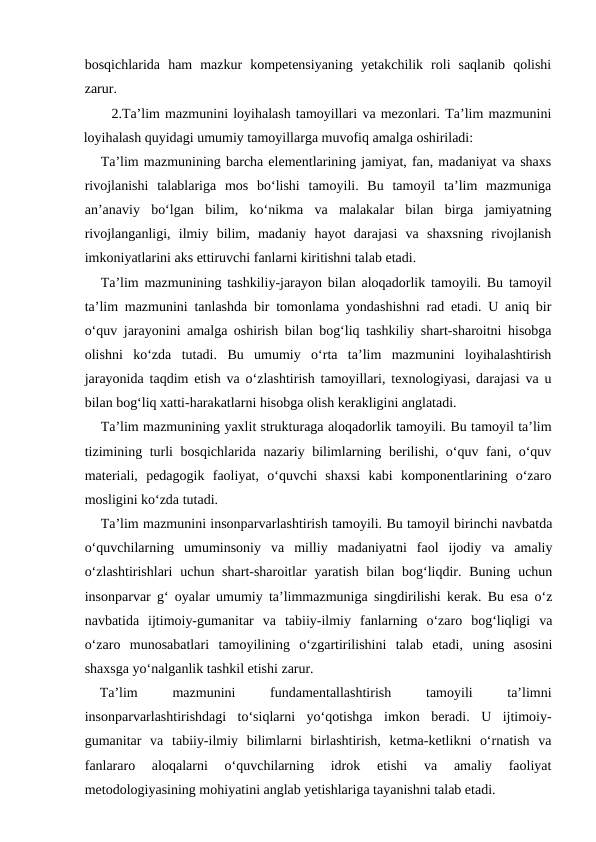 bosqichlarida  ham  mazkur  kompetensiyaning  yetakchilik  roli  saqlanib  qolishi
zarur.
2.Ta’lim mazmunini loyihalash tamoyillari va mezonlari. Ta’lim mazmunini
loyihalash quyidagi umumiy tamoyillarga muvofiq amalga oshiriladi:
Ta’lim mazmunining barcha elementlarining jamiyat, fan, madaniyat va shaxs
rivojlanishi  talablariga  mos  bo‘lishi  tamoyili.  Bu  tamoyil  ta’lim  mazmuniga
an’anaviy  bo‘lgan  bilim,  ko‘nikma  va  malakalar  bilan  birga  jamiyatning
rivojlanganligi,  ilmiy  bilim,  madaniy  hayot  darajasi  va  shaxsning  rivojlanish
imkoniyatlarini aks ettiruvchi fanlarni kiritishni talab etadi.
Ta’lim mazmunining tashkiliy-jarayon bilan aloqadorlik tamoyili. Bu tamoyil
ta’lim mazmunini tanlashda bir tomonlama yondashishni rad etadi. U aniq bir
o‘quv jarayonini amalga oshirish bilan bog‘liq tashkiliy shart-sharoitni hisobga
olishni  ko‘zda  tutadi.  Bu  umumiy  o‘rta  ta’lim  mazmunini  loyihalashtirish
jarayonida taqdim etish va o‘zlashtirish tamoyillari, texnologiyasi, darajasi va u
bilan bog‘liq xatti-harakatlarni hisobga olish kerakligini anglatadi.
Ta’lim mazmunining yaxlit strukturaga aloqadorlik tamoyili. Bu tamoyil ta’lim
tizimining turli bosqichlarida nazariy bilimlarning berilishi, o‘quv fani, o‘quv
materiali,  pedagogik  faoliyat,  o‘quvchi  shaxsi  kabi  komponentlarining  o‘zaro
mosligini ko‘zda tutadi.
Ta’lim mazmunini insonparvarlashtirish tamoyili. Bu tamoyil birinchi navbatda
o‘quvchilarning  umuminsoniy  va  milliy  madaniyatni  faol  ijodiy  va  amaliy
o‘zlashtirishlari  uchun shart-sharoitlar  yaratish bilan bog‘liqdir. Buning  uchun
insonparvar g‘ oyalar umumiy ta’limmazmuniga singdirilishi kerak. Bu esa o‘z
navbatida  ijtimoiy-gumanitar  va  tabiiy-ilmiy  fanlarning  o‘zaro  bog‘liqligi  va
o‘zaro  munosabatlari  tamoyilining  o‘zgartirilishini  talab  etadi,  uning  asosini
shaxsga yo‘nalganlik tashkil etishi zarur.
Ta’lim
 
mazmunini
 
fundamentallashtirish
 
tamoyili
 
ta’limni
insonparvarlashtirishdagi  to‘siqlarni  yo‘qotishga  imkon  beradi.  U  ijtimoiy-
gumanitar  va  tabiiy-ilmiy  bilimlarni  birlashtirish,  ketma-ketlikni  o‘rnatish  va
fanlararo  aloqalarni  o‘quvchilarning  idrok  etishi  va  amaliy  faoliyat
metodologiyasining mohiyatini anglab yetishlariga tayanishni talab etadi.

