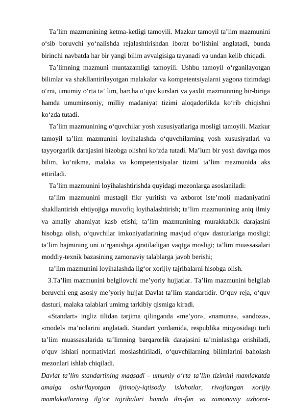 Ta’lim mazmunining ketma-ketligi tamoyili. Mazkur tamoyil ta’lim mazmunini
o‘sib  boruvchi  yo‘nalishda  rejalashtirishdan  iborat  bo‘lishini  anglatadi,  bunda
birinchi navbatda har bir yangi bilim avvalgisiga tayanadi va undan kelib chiqadi.
Ta’limning mazmuni muntazamligi tamoyili. Ushbu tamoyil o‘rganilayotgan
bilimlar va shakllantirilayotgan malakalar va kompetentsiyalarni yagona tizimdagi
o‘rni, umumiy o‘rta ta’ lim, barcha o‘quv kurslari va yaxlit mazmunning bir-biriga
hamda  umuminsoniy,  milliy  madaniyat  tizimi  aloqadorlikda  ko‘rib  chiqishni
ko‘zda tutadi. 
Ta’lim mazmunining o‘quvchilar yosh xususiyatlariga mosligi tamoyili. Mazkur
tamoyil  ta’lim  mazmunini  loyihalashda  o‘quvchilarning  yosh  xususiyatlari  va
tayyorgarlik darajasini hizobga olishni ko‘zda tutadi. Ma’lum bir yosh davriga mos
bilim,  ko‘nikma,  malaka  va  kompetentsiyalar  tizimi  ta’lim  mazmunida  aks
ettiriladi.
Ta’lim mazmunini loyihalashtirishda quyidagi mezonlarga asoslaniladi:
ta’lim  mazmunini  mustaqil  fikr  yuritish  va  axborot  iste’moli  madaniyatini
shakllantirish ehtiyojiga muvofiq loyihalashtirish; ta’lim mazmunining aniq ilmiy
va  amaliy  ahamiyat  kasb  etishi;  ta’lim  mazmunining  murakkablik  darajasini
hisobga olish, o‘quvchilar imkoniyatlarining mavjud o‘quv dasturlariga mosligi;
ta’lim hajmining uni o‘rganishga ajratiladigan vaqtga mosligi; ta’lim muassasalari
moddiy-texnik bazasining zamonaviy talablarga javob berishi;
ta’lim mazmunini loyihalashda ilg‘or xorijiy tajribalarni hisobga olish.
3.Ta’lim mazmunini belgilovchi me’yoriy hujjatlar. Ta’lim mazmunini belgilab
beruvchi eng asosiy me’yoriy hujjat Davlat ta’lim standartidir. O‘quv reja, o‘quv
dasturi, malaka talablari umimg tarkibiy qismiga kiradi.
«Standart» ingliz tilidan tarjima qilinganda «me’yor», «namuna», «andoza»,
«model» ma’nolarini anglatadi. Standart yordamida, respublika miqyosidagi turli
ta’lim  muassasalarida  ta’limning barqarorlik darajasini  ta’minlashga  erishiladi,
o‘quv ishlari normativlari moslashtiriladi, o‘quvchilarning bilimlarini baholash
mezonlari ishlab chiqiladi.
Davlat ta’lim standartining maqsadi - umumiy o‘rta ta’lim tizimini mamlakatda
amalga  oshirilayotgan  ijtimoiy-iqtisodiy  islohotlar,  rivojlangan  xorijiy
mamlakatlarning  ilg‘or  tajribalari  hamda  ilm-fan  va  zamonaviy  axborot-
