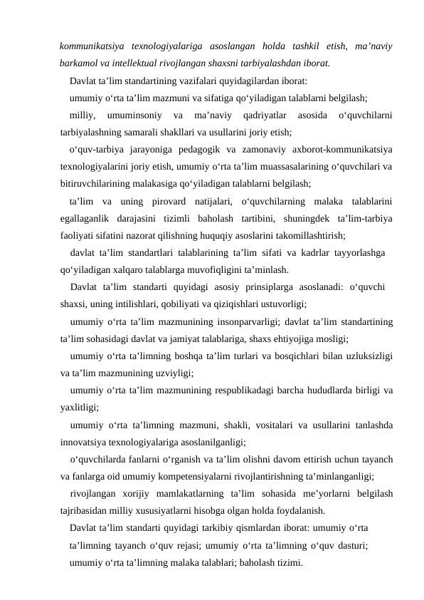 kommunikatsiya  texnologiyalariga  asoslangan  holda  tashkil  etish,  ma’naviy
barkamol va intellektual rivojlangan shaxsni tarbiyalashdan iborat.
Davlat ta’lim standartining vazifalari quyidagilardan iborat: 
umumiy o‘rta ta’lim mazmuni va sifatiga qo‘yiladigan talablarni belgilash;
milliy,  umuminsoniy  va  ma’naviy  qadriyatlar  asosida  o‘quvchilarni
tarbiyalashning samarali shakllari va usullarini joriy etish;
o‘quv-tarbiya  jarayoniga  pedagogik  va  zamonaviy  axborot-kommunikatsiya
texnologiyalarini joriy etish, umumiy o‘rta ta’lim muassasalarining o‘quvchilari va
bitiruvchilarining malakasiga qo‘yiladigan talablarni belgilash;
ta’lim  va  uning  pirovard  natijalari,  o‘quvchilarning  malaka  talablarini
egallaganlik  darajasini  tizimli  baholash  tartibini,  shuningdek  ta’lim-tarbiya
faoliyati sifatini nazorat qilishning huquqiy asoslarini takomillashtirish;
davlat ta’lim standartlari talablarining ta’lim sifati va kadrlar tayyorlashga
qo‘yiladigan xalqaro talablarga muvofiqligini ta’minlash. 
Davlat  ta’lim  standarti  quyidagi  asosiy  prinsiplarga  asoslanadi:  o‘quvchi
shaxsi, uning intilishlari, qobiliyati va qiziqishlari ustuvorligi; 
umumiy o‘rta ta’lim mazmunining insonparvarligi; davlat ta’lim standartining
ta’lim sohasidagi davlat va jamiyat talablariga, shaxs ehtiyojiga mosligi;
umumiy o‘rta ta’limning boshqa ta’lim turlari va bosqichlari bilan uzluksizligi
va ta’lim mazmunining uzviyligi;
umumiy o‘rta ta’lim mazmunining respublikadagi barcha hududlarda birligi va
yaxlitligi;
umumiy o‘rta ta’limning mazmuni, shakli, vositalari va usullarini tanlashda
innovatsiya texnologiyalariga asoslanilganligi;
o‘quvchilarda fanlarni o‘rganish va ta’lim olishni davom ettirish uchun tayanch
va fanlarga oid umumiy kompetensiyalarni rivojlantirishning ta’minlanganligi;
rivojlangan  xorijiy  mamlakatlarning  ta’lim  sohasida  me’yorlarni  belgilash
tajribasidan milliy xususiyatlarni hisobga olgan holda foydalanish.
Davlat ta’lim standarti quyidagi tarkibiy qismlardan iborat: umumiy o‘rta
ta’limning tayanch o‘quv rejasi; umumiy o‘rta ta’limning o‘quv dasturi;
umumiy o‘rta ta’limning malaka talablari; baholash tizimi.
