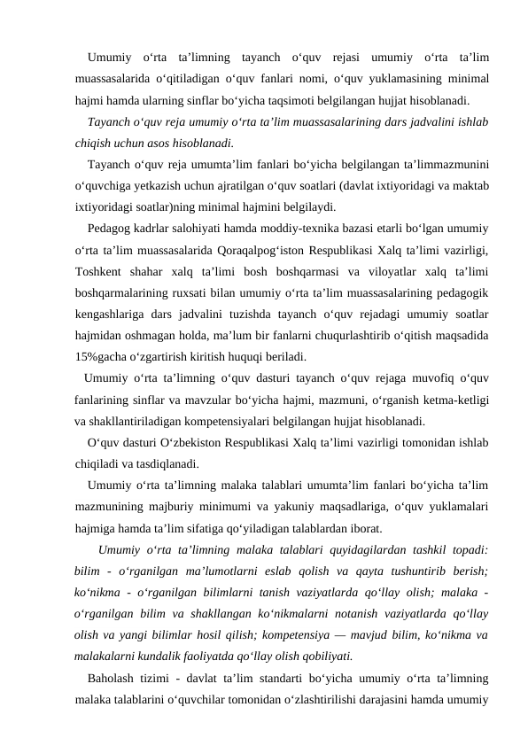 Umumiy  o‘rta  ta’limning  tayanch  o‘quv  rejasi  umumiy  o‘rta  ta’lim
muassasalarida o‘qitiladigan o‘quv fanlari nomi, o‘quv yuklamasining minimal
hajmi hamda ularning sinflar bo‘yicha taqsimoti belgilangan hujjat hisoblanadi.
Tayanch o‘quv reja umumiy o‘rta ta’lim muassasalarining dars jadvalini ishlab
chiqish uchun asos hisoblanadi.
Tayanch o‘quv reja umumta’lim fanlari bo‘yicha belgilangan ta’limmazmunini
o‘quvchiga yetkazish uchun ajratilgan o‘quv soatlari (davlat ixtiyoridagi va maktab
ixtiyoridagi soatlar)ning minimal hajmini belgilaydi.
Pedagog kadrlar salohiyati hamda moddiy-texnika bazasi etarli bo‘lgan umumiy
o‘rta ta’lim muassasalarida Qoraqalpog‘iston Respublikasi Xalq ta’limi vazirligi,
Toshkent  shahar  xalq  ta’limi  bosh  boshqarmasi  va  viloyatlar  xalq  ta’limi
boshqarmalarining ruxsati bilan umumiy o‘rta ta’lim muassasalarining pedagogik
kengashlariga  dars  jadvalini  tuzishda  tayanch  o‘quv  rejadagi  umumiy  soatlar
hajmidan oshmagan holda, ma’lum bir fanlarni chuqurlashtirib o‘qitish maqsadida
15%gacha o‘zgartirish kiritish huquqi beriladi.
Umumiy o‘rta ta’limning o‘quv dasturi tayanch o‘quv rejaga muvofiq o‘quv
fanlarining sinflar va mavzular bo‘yicha hajmi, mazmuni, o‘rganish ketma-ketligi
va shakllantiriladigan kompetensiyalari belgilangan hujjat hisoblanadi.
O‘quv dasturi O‘zbekiston Respublikasi Xalq ta’limi vazirligi tomonidan ishlab
chiqiladi va tasdiqlanadi.
Umumiy o‘rta ta’limning malaka talablari umumta’lim fanlari bo‘yicha ta’lim
mazmunining majburiy minimumi va yakuniy maqsadlariga, o‘quv yuklamalari
hajmiga hamda ta’lim sifatiga qo‘yiladigan talablardan iborat.
Umumiy o‘rta ta’limning malaka talablari  quyidagilardan tashkil  topadi:
bilim  -  o‘rganilgan  ma’lumotlarni  eslab  qolish  va  qayta  tushuntirib  berish;
ko‘nikma - o‘rganilgan bilimlarni tanish vaziyatlarda qo‘llay olish; malaka -
o‘rganilgan bilim va shakllangan ko‘nikmalarni  notanish vaziyatlarda qo‘llay
olish va yangi bilimlar hosil qilish; kompetensiya — mavjud bilim, ko‘nikma va
malakalarni kundalik faoliyatda qo‘llay olish qobiliyati.
Baholash tizimi - davlat ta’lim standarti bo‘yicha umumiy o‘rta ta’limning
malaka talablarini o‘quvchilar tomonidan o‘zlashtirilishi darajasini hamda umumiy
