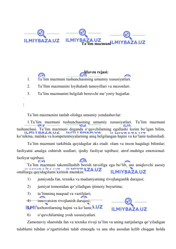  
 
 
 
 
 
Ta’lim mazmuni 
 
 
 
Mavzu rejasi: 
1. 
Ta’lim mazmuni tushunchasining umumiy xususiyatlari. 
2. 
Ta’llim mazmunini loyihalash tamoyillari va mezonlari. 
3. 
Ta’lim mazmunini belgilab beruvchi me’yoriy hujjatlar. 
 
 
Ta’lim mazmunini tanlab olishga umumiy yondashuvlar: 
1.Ta’lim mazmuni tushunchasining umumiy xususiyatlari. Ta’lim mazmuni 
tushunchasi. Ta’lim mazmuni deganda o‘quvchilarning egallashi lozim bo‘lgan bilim, 
ko‘nikma, malaka va kompetentsiyalarning aniq belgilangan hajmi va ko‘lami tushiniladi. 
Ta’lim mazmuni tarkibida quyidagilar aks etadi: olam va inson haqidagi bilimlar; 
faoliyatni amalga oshirish usullari; ijodiy faoliyat tajribasi; atrof-muhitga emotsional-
faoliyat tajribasi. 
Ta’lim mazmuni takomillashib borish tavsifiga ega bo‘lib, uni aniqlovchi asosiy 
omillarga quyidagilarni kiritish mumkin: 
1) 
jamiyatda fan, texnika va madaniyatning rivojlanganlik darajasi; 
2) 
jamiyat tomonidan qo‘yiladigan ijtimoiy buyurtma; 
3) 
ta’limninq maqsad va vazifalari; 
4) 
innovatsion rivojlanish darajasi; 
5) 
axborotlarning hajmi va ko‘lami; 
6) 
o‘quvchilarning yosh xususiyatlari. 
Zamonaviy sharoitda fan va texnika rivoji ta’lim va uning natijalariga qo‘yiladigan 
talablarni tubdan o‘zgartirishni talab etmoqda va ana shu asosdan kelib chiqqan holda 
