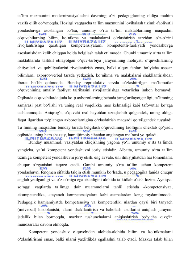  
 
ta’lim mazmunini modernizatsiyalashni davrning o‘zi pedagoglarning oldiga muhim 
vazifa qilib qo‘ymoqda. Hozirgi vaqtgacha ta’lim mazmunini loyihalash tizimli-faoliyatli 
yondashuvga asoslangan bo‘lsa, umumiy o‘rta ta’lim maktablarining maqsadini 
o‘quvchilarning bilim, ko‘nikma va malakalarni o‘zlashtirish tarzidan o‘z-o‘zini 
rivojlantirishga 
qaratilgan 
kompetensiyalarni 
kompetentli-faoliyatli 
yondashuvga 
asoslanishdan kelib chiqqan holda belgilash talab etilmoqda. Chunki umumiy o‘rta ta’lim 
maktablarida tashkil etilayotgan o‘quv-tarbiya jarayonining mohiyati o‘quvchilarning 
ehtiyojlari va qobiliyatlarini rivojlantirish emas, balki o‘quv fanlari bo‘yicha asosan 
bilimlarni axborot-verbal tarzda yetkazish, ko‘nikma va malakalarni shakllantirishdan 
iborat bo‘lib qolmoqda. Bunday reproduktiv tarzda o‘zlashtirilgan ma’lumotlar 
o‘quvchining amaliy faoliyat tajribasini rivojlantirishga yetarlicha imkon bermaydi. 
Oqibatda o‘quvchilarda juda ko‘p axborotlarning behuda jamg‘arilayotganligi, ta’limning 
samarasi past bo‘lishi va uning real voqelikka mos kelmasligi kabi tafovutlar ko‘zga 
tashlanmoqda. Aniqrog‘i, o‘quvchi real hayotdan uzoqlashib qolgandek, uning oldiga 
faqat ilgaridan to‘plangan axborotlarnigina o‘zlashtirish maqsadi qo‘yilgandek tuyuladi. 
Ta’limning maqsadini bunday tarzda belgilash o‘quvchining faolligini cheklab qo‘yadi, 
oqibatda uning ham shaxsiy, ham ijtimoiy jihatdan anglangan ma’nosi yo‘qoladi. 
Bunday muammoli vaziyatdan chiqishning yagona yo‘li umumiy o‘rta ta’limda 
yangicha, ya’ni kompetent yondashuvni joriy etishdir. Albatta, umumiy o‘rta ta’lim 
tizimiga kompetent yondashuvni joriy etish, eng avvalo, uni ilmiy jihatdan har tomonlama 
chuqur o‘rganishni taqozo etadi. Garchi umumiy o‘rta ta’lim uchun kompetent 
yondashuvni fenomen sifatida talqin etish mumkin bo‘lsada, u pedagogika fanida chuqur 
anglab yetilganligi va o‘z o‘rniga ega ekanligini alohida ta’kidlab o‘tish lozim. Ayniqsa, 
so‘nggi vaqtlarda ta’limga doir muammolarni tahlil etishda «kompetensiya», 
«kompetentlik», «tayanch kompetensiyalar» kabi atamalardan keng foydanilmoqda. 
Pedagogik hamjamiyatda kompetensiya va kompetentlik, ulardan qaysi biri tanyach 
(universal) hisoblanishi, ularni shakllantirish va baholash usullarini aniqlash jarayoni 
jadallik bilan bormoqda, mazkur tushunchalarni aniqlashtirish bo‘yicha qizg‘in 
munozaralar davom etmoqda. 
Kompetent yondashuv o‘quvchidan alohida-alohida bilim va ko‘nikmalarni 
o‘zlashtirishni emas, balki ularni yaxlitlikda egallashni talab etadi. Mazkur talab bilan 
