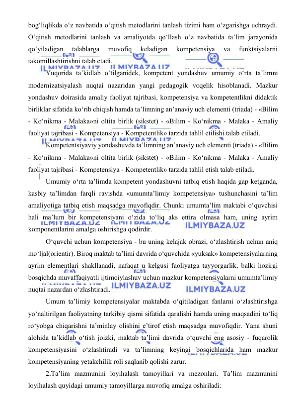  
 
bog‘liqlikda o‘z navbatida o‘qitish metodlarini tanlash tizimi ham o‘zgarishga uchraydi. 
O‘qitish metodlarini tanlash va amaliyotda qo‘llash o‘z navbatida ta’lim jarayonida 
qo‘yiladigan 
talablarga 
muvofiq 
keladigan 
kompetensiya 
va 
funktsiyalarni 
takomillashtirishni talab etadi. 
Yuqorida ta’kidlab o‘tilganidek, kompetent yondashuv umumiy o‘rta ta’limni 
modernizatsiyalash nuqtai nazaridan yangi pedagogik voqelik hisoblanadi. Mazkur 
yondashuv doirasida amaliy faoliyat tajribasi, kompetensiya va kompetentlikni didaktik 
birliklar sifatida ko‘rib chiqish hamda ta’limning an’anaviy uch elementi (triada) - «Bilim 
- Ko‘nikma - Malaka»ni oltita birlik (sikstet) - «Bilim - Ko‘nikma - Malaka - Amaliy 
faoliyat tajribasi - Kompetensiya - Kompetentlik» tarzida tahlil etilishi talab etiladi. 
Kompetentsiyaviy yondashuvda ta’limning an’anaviy uch elementi (triada) - «Bilim 
- Ko‘nikma - Malaka»ni oltita birlik (sikstet) - «Bilim - Ko‘nikma - Malaka - Amaliy 
faoliyat tajribasi - Kompetensiya - Kompetentlik» tarzida tahlil etish talab etiladi. 
Umumiy o‘rta ta’limda kompetent yondashuvni tatbiq etish haqida gap ketganda, 
kasbiy ta’limdan farqli ravishda «umumta’limiy kompetensiya» tushunchasini ta’lim 
amaliyotiga tatbiq etish maqsadga muvofiqdir. Chunki umumta’lim maktabi o‘quvchisi 
hali ma’lum bir kompetensiyani o‘zida to‘liq aks ettira olmasa ham, uning ayrim 
komponentlarini amalga oshirishga qodirdir. 
O‘quvchi uchun kompetensiya - bu uning kelajak obrazi, o‘zlashtirish uchun aniq 
mo‘ljal(orientir). Biroq maktab ta’limi davrida o‘quvchida «yuksak» kompetensiyalarning 
ayrim elementlari shakllanadi, nafaqat u kelgusi faoliyatga tayyorgarlik, balki hozirgi 
bosqichda muvaffaqiyatli ijtimoiylashuv uchun mazkur kompetensiyalarni umumta’limiy 
nuqtai nazardan o‘zlashtiradi. 
Umum ta’limiy kompetensiyalar maktabda o‘qitiladigan fanlarni o‘zlashtirishga 
yo‘naltirilgan faoliyatning tarkibiy qismi sifatida qaralishi hamda uning maqsadini to‘liq 
ro‘yobga chiqarishni ta’minlay olishini e’tirof etish maqsadga muvofiqdir. Yana shuni 
alohida ta’kidlab o‘tish joizki, maktab ta’limi davrida o‘quvchi eng asosiy - fuqarolik 
kompetensiyasini o‘zlashtiradi va ta’limning keyingi bosqichlarida ham mazkur 
kompetensiyaning yetakchilik roli saqlanib qolishi zarur. 
2.Ta’lim mazmunini loyihalash tamoyillari va mezonlari. Ta’lim mazmunini 
loyihalash quyidagi umumiy tamoyillarga muvofiq amalga oshiriladi: 
