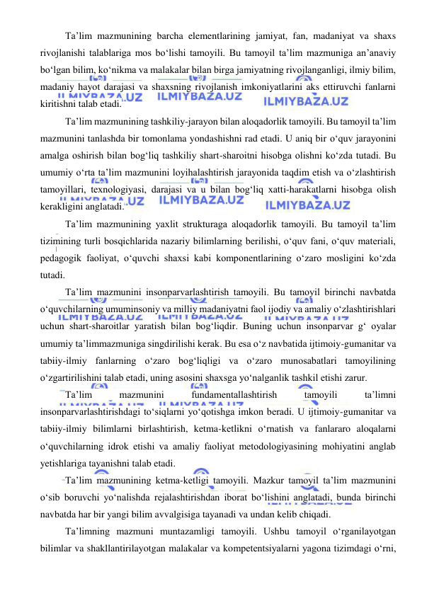  
 
Ta’lim mazmunining barcha elementlarining jamiyat, fan, madaniyat va shaxs 
rivojlanishi talablariga mos bo‘lishi tamoyili. Bu tamoyil ta’lim mazmuniga an’anaviy 
bo‘lgan bilim, ko‘nikma va malakalar bilan birga jamiyatning rivojlanganligi, ilmiy bilim, 
madaniy hayot darajasi va shaxsning rivojlanish imkoniyatlarini aks ettiruvchi fanlarni 
kiritishni talab etadi. 
Ta’lim mazmunining tashkiliy-jarayon bilan aloqadorlik tamoyili. Bu tamoyil ta’lim 
mazmunini tanlashda bir tomonlama yondashishni rad etadi. U aniq bir o‘quv jarayonini 
amalga oshirish bilan bog‘liq tashkiliy shart-sharoitni hisobga olishni ko‘zda tutadi. Bu 
umumiy o‘rta ta’lim mazmunini loyihalashtirish jarayonida taqdim etish va o‘zlashtirish 
tamoyillari, texnologiyasi, darajasi va u bilan bog‘liq xatti-harakatlarni hisobga olish 
kerakligini anglatadi. 
Ta’lim mazmunining yaxlit strukturaga aloqadorlik tamoyili. Bu tamoyil ta’lim 
tizimining turli bosqichlarida nazariy bilimlarning berilishi, o‘quv fani, o‘quv materiali, 
pedagogik faoliyat, o‘quvchi shaxsi kabi komponentlarining o‘zaro mosligini ko‘zda 
tutadi. 
Ta’lim mazmunini insonparvarlashtirish tamoyili. Bu tamoyil birinchi navbatda 
o‘quvchilarning umuminsoniy va milliy madaniyatni faol ijodiy va amaliy o‘zlashtirishlari 
uchun shart-sharoitlar yaratish bilan bog‘liqdir. Buning uchun insonparvar g‘ oyalar 
umumiy ta’limmazmuniga singdirilishi kerak. Bu esa o‘z navbatida ijtimoiy-gumanitar va 
tabiiy-ilmiy fanlarning o‘zaro bog‘liqligi va o‘zaro munosabatlari tamoyilining 
o‘zgartirilishini talab etadi, uning asosini shaxsga yo‘nalganlik tashkil etishi zarur. 
Ta’lim 
mazmunini 
fundamentallashtirish 
tamoyili 
ta’limni 
insonparvarlashtirishdagi to‘siqlarni yo‘qotishga imkon beradi. U ijtimoiy-gumanitar va 
tabiiy-ilmiy bilimlarni birlashtirish, ketma-ketlikni o‘rnatish va fanlararo aloqalarni 
o‘quvchilarning idrok etishi va amaliy faoliyat metodologiyasining mohiyatini anglab 
yetishlariga tayanishni talab etadi. 
Ta’lim mazmunining ketma-ketligi tamoyili. Mazkur tamoyil ta’lim mazmunini 
o‘sib boruvchi yo‘nalishda rejalashtirishdan iborat bo‘lishini anglatadi, bunda birinchi 
navbatda har bir yangi bilim avvalgisiga tayanadi va undan kelib chiqadi. 
Ta’limning mazmuni muntazamligi tamoyili. Ushbu tamoyil o‘rganilayotgan 
bilimlar va shakllantirilayotgan malakalar va kompetentsiyalarni yagona tizimdagi o‘rni, 
