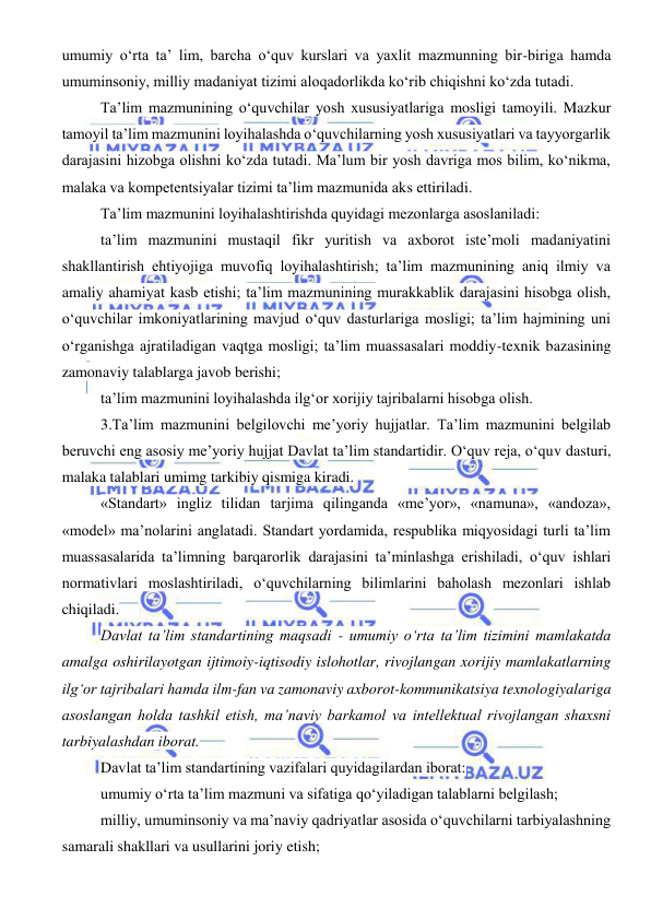  
 
umumiy o‘rta ta’ lim, barcha o‘quv kurslari va yaxlit mazmunning bir-biriga hamda 
umuminsoniy, milliy madaniyat tizimi aloqadorlikda ko‘rib chiqishni ko‘zda tutadi. 
Ta’lim mazmunining o‘quvchilar yosh xususiyatlariga mosligi tamoyili. Mazkur 
tamoyil ta’lim mazmunini loyihalashda o‘quvchilarning yosh xususiyatlari va tayyorgarlik 
darajasini hizobga olishni ko‘zda tutadi. Ma’lum bir yosh davriga mos bilim, ko‘nikma, 
malaka va kompetentsiyalar tizimi ta’lim mazmunida aks ettiriladi. 
Ta’lim mazmunini loyihalashtirishda quyidagi mezonlarga asoslaniladi: 
ta’lim mazmunini mustaqil fikr yuritish va axborot iste’moli madaniyatini 
shakllantirish ehtiyojiga muvofiq loyihalashtirish; ta’lim mazmunining aniq ilmiy va 
amaliy ahamiyat kasb etishi; ta’lim mazmunining murakkablik darajasini hisobga olish, 
o‘quvchilar imkoniyatlarining mavjud o‘quv dasturlariga mosligi; ta’lim hajmining uni 
o‘rganishga ajratiladigan vaqtga mosligi; ta’lim muassasalari moddiy-texnik bazasining 
zamonaviy talablarga javob berishi; 
ta’lim mazmunini loyihalashda ilg‘or xorijiy tajribalarni hisobga olish. 
3.Ta’lim mazmunini belgilovchi me’yoriy hujjatlar. Ta’lim mazmunini belgilab 
beruvchi eng asosiy me’yoriy hujjat Davlat ta’lim standartidir. O‘quv reja, o‘quv dasturi, 
malaka talablari umimg tarkibiy qismiga kiradi. 
«Standart» ingliz tilidan tarjima qilinganda «me’yor», «namuna», «andoza», 
«model» ma’nolarini anglatadi. Standart yordamida, respublika miqyosidagi turli ta’lim 
muassasalarida ta’limning barqarorlik darajasini ta’minlashga erishiladi, o‘quv ishlari 
normativlari moslashtiriladi, o‘quvchilarning bilimlarini baholash mezonlari ishlab 
chiqiladi. 
Davlat ta’lim standartining maqsadi - umumiy o‘rta ta’lim tizimini mamlakatda 
amalga oshirilayotgan ijtimoiy-iqtisodiy islohotlar, rivojlangan xorijiy mamlakatlarning 
ilg‘or tajribalari hamda ilm-fan va zamonaviy axborot-kommunikatsiya texnologiyalariga 
asoslangan holda tashkil etish, ma’naviy barkamol va intellektual rivojlangan shaxsni 
tarbiyalashdan iborat. 
Davlat ta’lim standartining vazifalari quyidagilardan iborat:  
umumiy o‘rta ta’lim mazmuni va sifatiga qo‘yiladigan talablarni belgilash; 
milliy, umuminsoniy va ma’naviy qadriyatlar asosida o‘quvchilarni tarbiyalashning 
samarali shakllari va usullarini joriy etish; 
