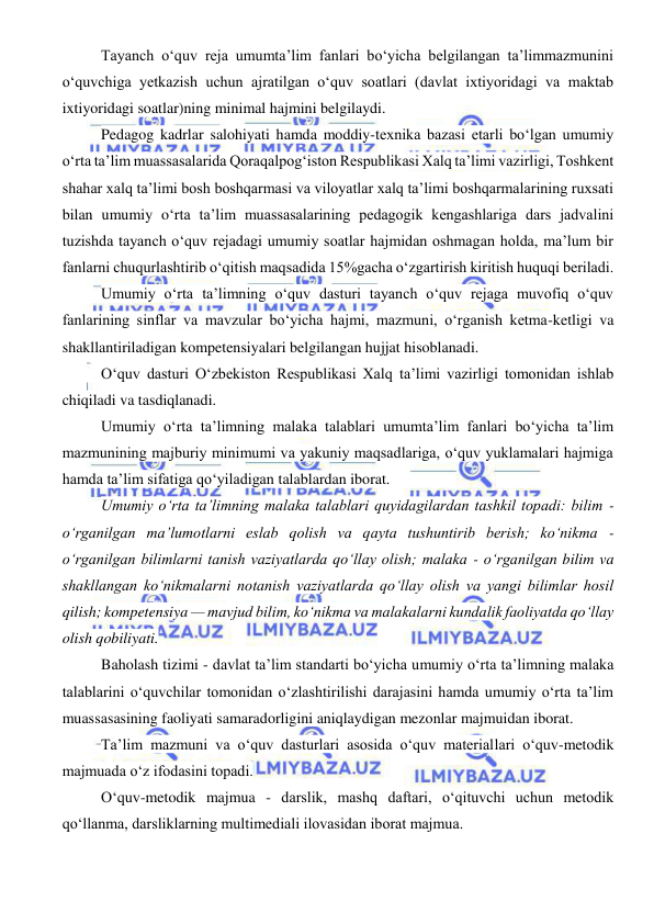  
 
Tayanch o‘quv reja umumta’lim fanlari bo‘yicha belgilangan ta’limmazmunini 
o‘quvchiga yetkazish uchun ajratilgan o‘quv soatlari (davlat ixtiyoridagi va maktab 
ixtiyoridagi soatlar)ning minimal hajmini belgilaydi. 
Pedagog kadrlar salohiyati hamda moddiy-texnika bazasi etarli bo‘lgan umumiy 
o‘rta ta’lim muassasalarida Qoraqalpog‘iston Respublikasi Xalq ta’limi vazirligi, Toshkent 
shahar xalq ta’limi bosh boshqarmasi va viloyatlar xalq ta’limi boshqarmalarining ruxsati 
bilan umumiy o‘rta ta’lim muassasalarining pedagogik kengashlariga dars jadvalini 
tuzishda tayanch o‘quv rejadagi umumiy soatlar hajmidan oshmagan holda, ma’lum bir 
fanlarni chuqurlashtirib o‘qitish maqsadida 15%gacha o‘zgartirish kiritish huquqi beriladi. 
Umumiy o‘rta ta’limning o‘quv dasturi tayanch o‘quv rejaga muvofiq o‘quv 
fanlarining sinflar va mavzular bo‘yicha hajmi, mazmuni, o‘rganish ketma-ketligi va 
shakllantiriladigan kompetensiyalari belgilangan hujjat hisoblanadi. 
O‘quv dasturi O‘zbekiston Respublikasi Xalq ta’limi vazirligi tomonidan ishlab 
chiqiladi va tasdiqlanadi. 
Umumiy o‘rta ta’limning malaka talablari umumta’lim fanlari bo‘yicha ta’lim 
mazmunining majburiy minimumi va yakuniy maqsadlariga, o‘quv yuklamalari hajmiga 
hamda ta’lim sifatiga qo‘yiladigan talablardan iborat. 
Umumiy o‘rta ta’limning malaka talablari quyidagilardan tashkil topadi: bilim - 
o‘rganilgan ma’lumotlarni eslab qolish va qayta tushuntirib berish; ko‘nikma - 
o‘rganilgan bilimlarni tanish vaziyatlarda qo‘llay olish; malaka - o‘rganilgan bilim va 
shakllangan ko‘nikmalarni notanish vaziyatlarda qo‘llay olish va yangi bilimlar hosil 
qilish; kompetensiya — mavjud bilim, ko‘nikma va malakalarni kundalik faoliyatda qo‘llay 
olish qobiliyati. 
Baholash tizimi - davlat ta’lim standarti bo‘yicha umumiy o‘rta ta’limning malaka 
talablarini o‘quvchilar tomonidan o‘zlashtirilishi darajasini hamda umumiy o‘rta ta’lim 
muassasasining faoliyati samaradorligini aniqlaydigan mezonlar majmuidan iborat. 
Ta’lim mazmuni va o‘quv dasturlari asosida o‘quv materiallari o‘quv-metodik 
majmuada o‘z ifodasini topadi. 
O‘quv-metodik majmua - darslik, mashq daftari, o‘qituvchi uchun metodik 
qo‘llanma, darsliklarning multimediali ilovasidan iborat majmua. 
