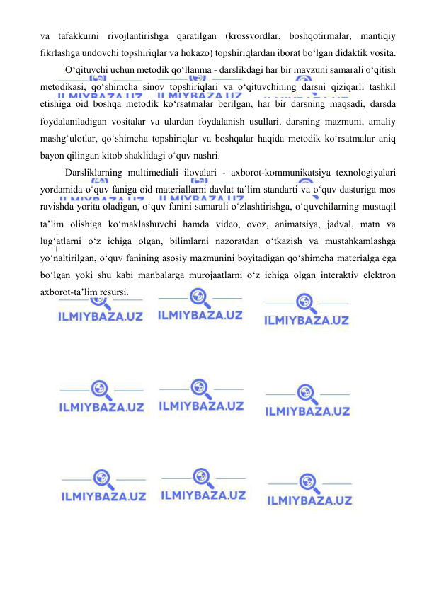  
 
va tafakkurni rivojlantirishga qaratilgan (krossvordlar, boshqotirmalar, mantiqiy 
fikrlashga undovchi topshiriqlar va hokazo) topshiriqlardan iborat bo‘lgan didaktik vosita. 
O‘qituvchi uchun metodik qo‘llanma - darslikdagi har bir mavzuni samarali o‘qitish 
metodikasi, qo‘shimcha sinov topshiriqlari va o‘qituvchining darsni qiziqarli tashkil 
etishiga oid boshqa metodik ko‘rsatmalar berilgan, har bir darsning maqsadi, darsda 
foydalaniladigan vositalar va ulardan foydalanish usullari, darsning mazmuni, amaliy 
mashg‘ulotlar, qo‘shimcha topshiriqlar va boshqalar haqida metodik ko‘rsatmalar aniq 
bayon qilingan kitob shaklidagi o‘quv nashri. 
Darsliklarning multimediali ilovalari - axborot-kommunikatsiya texnologiyalari 
yordamida o‘quv faniga oid materiallarni davlat ta’lim standarti va o‘quv dasturiga mos 
ravishda yorita oladigan, o‘quv fanini samarali o‘zlashtirishga, o‘quvchilarning mustaqil 
ta’lim olishiga ko‘maklashuvchi hamda video, ovoz, animatsiya, jadval, matn va 
lug‘atlarni o‘z ichiga olgan, bilimlarni nazoratdan o‘tkazish va mustahkamlashga 
yo‘naltirilgan, o‘quv fanining asosiy mazmunini boyitadigan qo‘shimcha materialga ega 
bo‘lgan yoki shu kabi manbalarga murojaatlarni o‘z ichiga olgan interaktiv elektron 
axborot-ta’lim resursi. 
 
