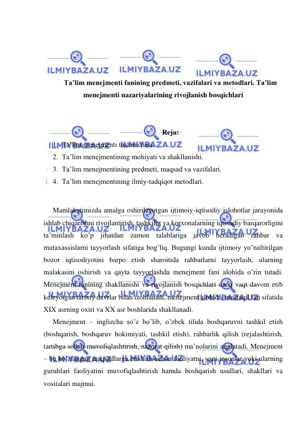  
 
 
 
 
 
Ta’lim menejmenti fanining predmeti, vazifalari va metodlari. Ta’lim 
menejmenti nazariyalarining rivojlanish bosqichlari 
 
 
Reja: 
1. Ta’lim menejmenti tushunchasi.  
2. Ta’lim menejmentining mohiyati va shakllanishi.  
3. Ta’lim menejmentining predmeti, maqsad va vazifalari.  
4. Ta’lim menejmentining ilmiy-tadqiqot metodlari. 
 
Mamlakatimizda amalga oshirilayotgan ijtimoiy-iqtisodiy islohotlar jarayonida 
ishlab chiqarishni rivojlantirish, tashkilot va korxonalarning iqtisodiy barqarorligini 
ta’minlash ko’p jihatdan zamon talablariga javob beradigan rahbar va 
mutaxassislarni tayyorlash sifatiga bog’liq. Bugungi kunda ijtimoiy yo’naltirilgan 
bozor iqtisodiyotini barpo etish sharoitida rahbarlarni tayyorlash, ularning 
malakasini oshirish va qayta tayyorlashda menejment fani alohida o’rin tutadi. 
Menejment fanining shakllanishi va rivojlanish bosqichlari uzoq vaqt davom etib 
keleyotgan tarixiy davrlar bilan izohlanadi, menejment alohida, mustaqil fan sifatida 
XIX asrning oxiri va XX asr boshlarida shakllanadi. 
Menejment – inglizcha so’z bo’lib, o’zbek tilida boshqaruvni tashkil etish 
(boshqarish, boshqaruv hokimiyati, tashkil etish), rahbarlik qilish (rejalashtirish, 
tartibga solish-muvofiqlashtirish, nazorat qilish) ma’nolarini anglatadi. Menejment 
– bu ko’zlangan maqsadlarga erishish uchun faoliyatni, yani insonlar yoki ularning 
guruhlari faoliyatini muvofiqlashtirish hamda boshqarish usullari, shakllari va 
vositalari majmui. 
