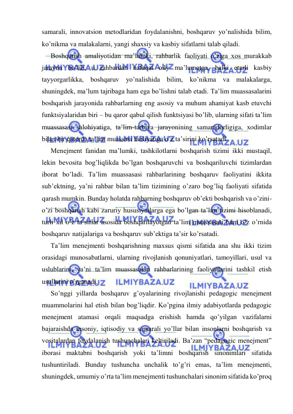  
 
samarali, innovatsion metodlaridan foydalanishni, boshqaruv yo’nalishida bilim, 
ko’nikma va malakalarni, yangi shaxsiy va kasbiy sifatlarni talab qiladi. 
Boshqarish amaliyotidan ma’lumki, rahbarlik faoliyati o’ziga xos murakkab 
jarayon bo’lib, u rahbardan nafaqat oily ma’lumotga, balki etarli kasbiy 
tayyorgarlikka, boshqaruv yo’nalishida bilim, ko’nikma va malakalarga, 
shuningdek, ma’lum tajribaga ham ega bo’lishni talab etadi. Ta’lim muassasalarini 
boshqarish jarayonida rahbarlarning eng asosiy va muhum ahamiyat kasb etuvchi 
funktsiyalaridan biri – bu qaror qabul qilish funktsiyasi bo’lib, ularning sifati ta’lim 
muassasasi salohiyatiga, ta’lim-tarbiya jarayonining samaradorligiga, xodimlar 
bilan bir qatorda ta’lim muassasi faoliyatiga o’z ta’sirini ko’rsatadi. 
Menejment fanidan ma’lumki, tashkilotlarni boshqarish tizimi ikki mustaqil, 
lekin bevosita bog’liqlikda bo’lgan boshqaruvchi va boshqariluvchi tizimlardan 
iborat bo’ladi. Ta’lim muassasasi rahbarlarining boshqaruv faoliyatini ikkita 
sub’ektning, ya’ni rahbar bilan ta’lim tizimining o’zaro bog’liq faoliyati sifatida 
qarash mumkin. Bunday holatda rahbarning boshqaruv ob’ekti boshqarish va o’zini-
o’zi boshqarish kabi zaruriy hususiyatlarga ega bo’lgan ta’lim tizimi hisoblanadi, 
turli xil o’z ta’sirlar asosida boshqarilayotgan ta’lim muassasasi ham o’z o’rnida 
boshqaruv natijalariga va boshqaruv sub’ektiga ta’sir ko’rsatadi. 
Ta’lim menejmenti boshqarishning maxsus qismi sifatida ana shu ikki tizim 
orasidagi munosabatlarni, ularning rivojlanish qonuniyatlari, tamoyillari, usul va 
uslublarini, ya’ni ta’lim muassasalari rahbarlarining faoliyatlarini tashkil etish 
usullarini o’rganadi. 
So’nggi yillarda boshqaruv g’oyalarining rivojlanishi pedagogic menejment 
muammolarini hal etish bilan bog’liqdir. Ko’pgina ilmiy adabiyotlarda pedagogic 
menejment atamasi orqali maqsadga erishish hamda qo’yilgan vazifalarni 
bajaraishda insoniy, iqtisodiy va samarali yo’llar bilan insonlarni boshqarish va 
vositalardan foydalanish tushunchalari keltiriladi. Ba’zan “pedagogic menejment” 
iborasi maktabni boshqarish yoki ta’limni boshqarish sinonimlari sifatida 
tushuntiriladi. Bunday tushuncha unchalik to’g’ri emas, ta’lim menejmenti, 
shuningdek, umumiy o’rta ta’lim menejmenti tushunchalari sinonim sifatida ko’proq 
