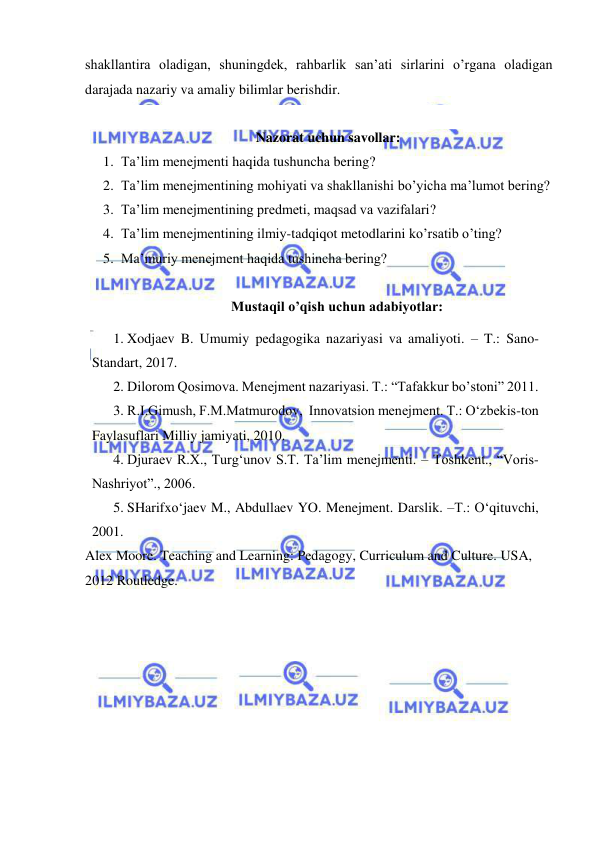  
 
shakllantira oladigan, shuningdek, rahbarlik san’ati sirlarini o’rgana oladigan 
darajada nazariy va amaliy bilimlar berishdir. 
 
Nazorat uchun savollar: 
1. Ta’lim menejmenti haqida tushuncha bering?  
2. Ta’lim menejmentining mohiyati va shakllanishi bo’yicha ma’lumot bering?  
3. Ta’lim menejmentining predmeti, maqsad va vazifalari?  
4. Ta’lim menejmentining ilmiy-tadqiqot metodlarini ko’rsatib o’ting? 
5. Ma’muriy menejment haqida tushincha bering? 
 
Mustaqil o’qish uchun adabiyotlar: 
1. Xodjaev B. Umumiy pedagogika nazariyasi va amaliyoti. – T.: Sano-
Standart, 2017. 
2. Dilorom Qosimova. Menejment nazariyasi. T.: “Tafakkur bo’stoni” 2011.  
3. R.I.Gimush, F.M.Matmurodov,  Innovatsion menejment. T.: O‘zbekis-ton 
Faylasuflari Milliy jamiyati, 2010. 
4. Djuraev R.X., Turg‘unov S.T. Ta’lim menejmenti. – Toshkent., “Voris-
Nashriyot”., 2006.  
5. SHarifxo‘jaev M., Abdullaev YO. Menejment. Darslik. –T.: O‘qituvchi, 
2001.  
Alex Moore. Teaching and Learning: Pedagogy, Curriculum and Culture. USA, 
2012 Routledge. 
