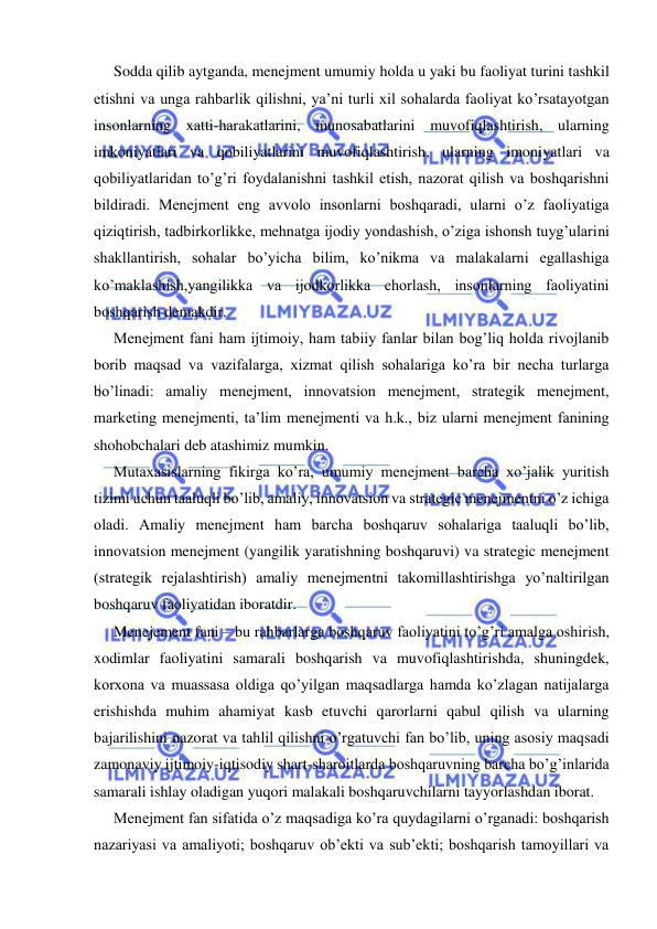  
 
Sodda qilib aytganda, menejment umumiy holda u yaki bu faoliyat turini tashkil 
etishni va unga rahbarlik qilishni, ya’ni turli xil sohalarda faoliyat ko’rsatayotgan 
insonlarning xatti-harakatlarini, munosabatlarini muvofiqlashtirish, ularning 
imkoniyatlari va qobiliyatlarini muvofiqlashtirish, ularning imoniyatlari va 
qobiliyatlaridan to’g’ri foydalanishni tashkil etish, nazorat qilish va boshqarishni 
bildiradi. Menejment eng avvolo insonlarni boshqaradi, ularni o’z faoliyatiga 
qiziqtirish, tadbirkorlikke, mehnatga ijodiy yondashish, o’ziga ishonsh tuyg’ularini 
shakllantirish, sohalar bo’yicha bilim, ko’nikma va malakalarni egallashiga 
ko’maklashish,yangilikka va ijodkorlikka chorlash, insonlarning faoliyatini 
boshqarish demakdir. 
Menejment fani ham ijtimoiy, ham tabiiy fanlar bilan bog’liq holda rivojlanib 
borib maqsad va vazifalarga, xizmat qilish sohalariga ko’ra bir necha turlarga 
bo’linadi: amaliy menejment, innovatsion menejment, strategik menejment, 
marketing menejmenti, ta’lim menejmenti va h.k., biz ularni menejment fanining 
shohobchalari deb atashimiz mumkin. 
Mutaxasislarning fikirga ko’ra, umumiy menejment barcha xo’jalik yuritish 
tizimi uchun taaluqli bo’lib, amaliy, innovatsion va strategic menejmentni o’z ichiga 
oladi. Amaliy menejment ham barcha boshqaruv sohalariga taaluqli bo’lib, 
innovatsion menejment (yangilik yaratishning boshqaruvi) va strategic menejment 
(strategik rejalashtirish) amaliy menejmentni takomillashtirishga yo’naltirilgan 
boshqaruv faoliyatidan iboratdir. 
Menejement fani – bu rahbarlarga boshqaruv faoliyatini to’g’ri amalga oshirish, 
xodimlar faoliyatini samarali boshqarish va muvofiqlashtirishda, shuningdek, 
korxona va muassasa oldiga qo’yilgan maqsadlarga hamda ko’zlagan natijalarga 
erishishda muhim ahamiyat kasb etuvchi qarorlarni qabul qilish va ularning 
bajarilishini nazorat va tahlil qilishni o’rgatuvchi fan bo’lib, uning asosiy maqsadi 
zamonaviy ijtimoiy-iqtisodiy shart-sharoitlarda boshqaruvning barcha bo’g’inlarida 
samarali ishlay oladigan yuqori malakali boshqaruvchilarni tayyorlashdan iborat. 
Menejment fan sifatida o’z maqsadiga ko’ra quydagilarni o’rganadi: boshqarish 
nazariyasi va amaliyoti; boshqaruv ob’ekti va sub’ekti; boshqarish tamoyillari va 
