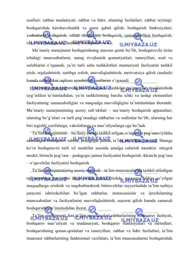  
 
usullari; rahbar madaniyati; rahbar va lider, ularning fazilatlari; rahbar reytingi; 
boshqarishda kirishuvchanlik va qaror qabul qilish; boshqarish funktsiyalari; 
xodimlarni boshqarish; ishlab chiqarishni boshqarish, samaradorlikni boshqarish; 
o’z-o’zini boshqarish; hududiy boshqarish va h.k. 
Ma’muriy menejment boshqarishning maxsus qismi bo’lib, boshqaruvchi tizim 
ichidagi munosabatlarni, uning rivojlanish qonuniyatlari, tamoyillari, usul va 
uslublarini o’rganadi, ya’ni turli soha tashkilotlari mamuriyati faoliyatini tashkil 
etish, rejalashtirish, tartibga solish, muvofiqlashtirish, motivatsiya qilish (undash) 
hamda rahbarlikni oqilona uyushtirish usullarini o’rganadi. 
Ma’muriy menejmentning asosiy maqsadi – tashkilot ma’muriyati rivojlanishida 
uyg’inlikni ta’minlashdan, ya’ni tashkilotning barcha ichki va tashqi elementlari 
faoliyatining samaradorligini va maqsadga muvofiqligini ta’minlashdan iboratdir. 
Ma’muriy menejmentning asosiy sub’ektlari – ma’muriy boshqarish apparatlari, 
ularning bo’g’nlari va turli pog’onadagi rahbarlar va xodimlar bo’lib, ularning har 
biri tegishli vazifalarga, vakolatlarga va mas’uliyatlarga ega bo’ladi. 
Ta’lim menejementi – bu ilmiy asosda tashkil etilgan, o’ziga xos pog’onaviylikka 
asoslangan boshqaruv: rahbar, pedagogic jamoa, ta’lim oluvchilar jamoasi. Shunga 
ko’ra boshqaruvni turli xil modellar asosida amalga oshirish mumkin: integral 
model, birinchi pog’ona – pedagogic jamoa faoliyatini boshqarish, ikkinchi pog’ona 
– o’quvchilar faoliyatini boshqarish. 
Ta’lim menejmentining asosiy maqsadi – ta’lim muassasalarida tashkil etiladigan 
ta’lim-tarbiya jarayonini ilmiy asosda tashkil etishda, muassasa oldiga qo’yilgan 
maqsadlarga erishish va raqobatbardorsh bitiruvchilar tayyorlashda ta’lim-tarbiya 
jarayoni ishtirokchilari bo’lgan rahbarlar, mutaxassislar va ijrochilarning 
munosabatlari va faoliyatlarini muvofiqlashtirish, nazorat qilish hamda samarali 
boshqarishni ta’minlashdan iborat. 
Ta’lim menejmenti fani ta’lim muassasalari rahbarlarining boshqaruv faoliyati, 
boshqaruv mas’uliyati va madanaiyati, boshqaruv funktsiyalari va metodlari, 
boshqarishning qonun-qoidalari va tamoyillari, rahbar va lider fazilatlari, ta’lim 
muassasi rahbarlarining funktsional vazifalari, ta’lim muassasalarini boshqarishda 
